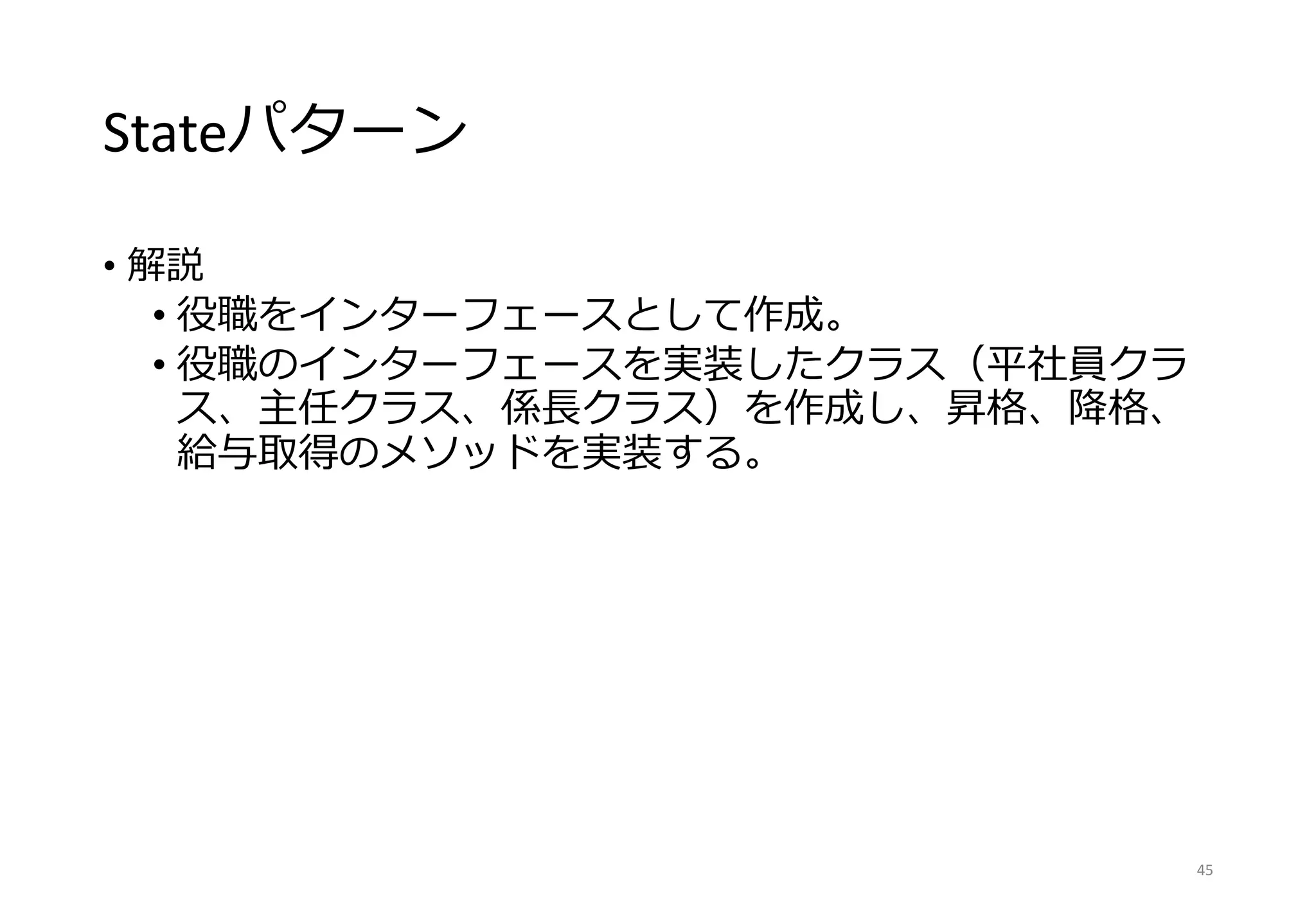 Stateパターン
• 解説
• 役職をインターフェースとして作成。
• 役職のインターフェースを実装したクラス（平社員クラ
ス、主任クラス、係長クラス）を作成し、昇格、降格、
給与取得のメソッドを実装する。
45
 