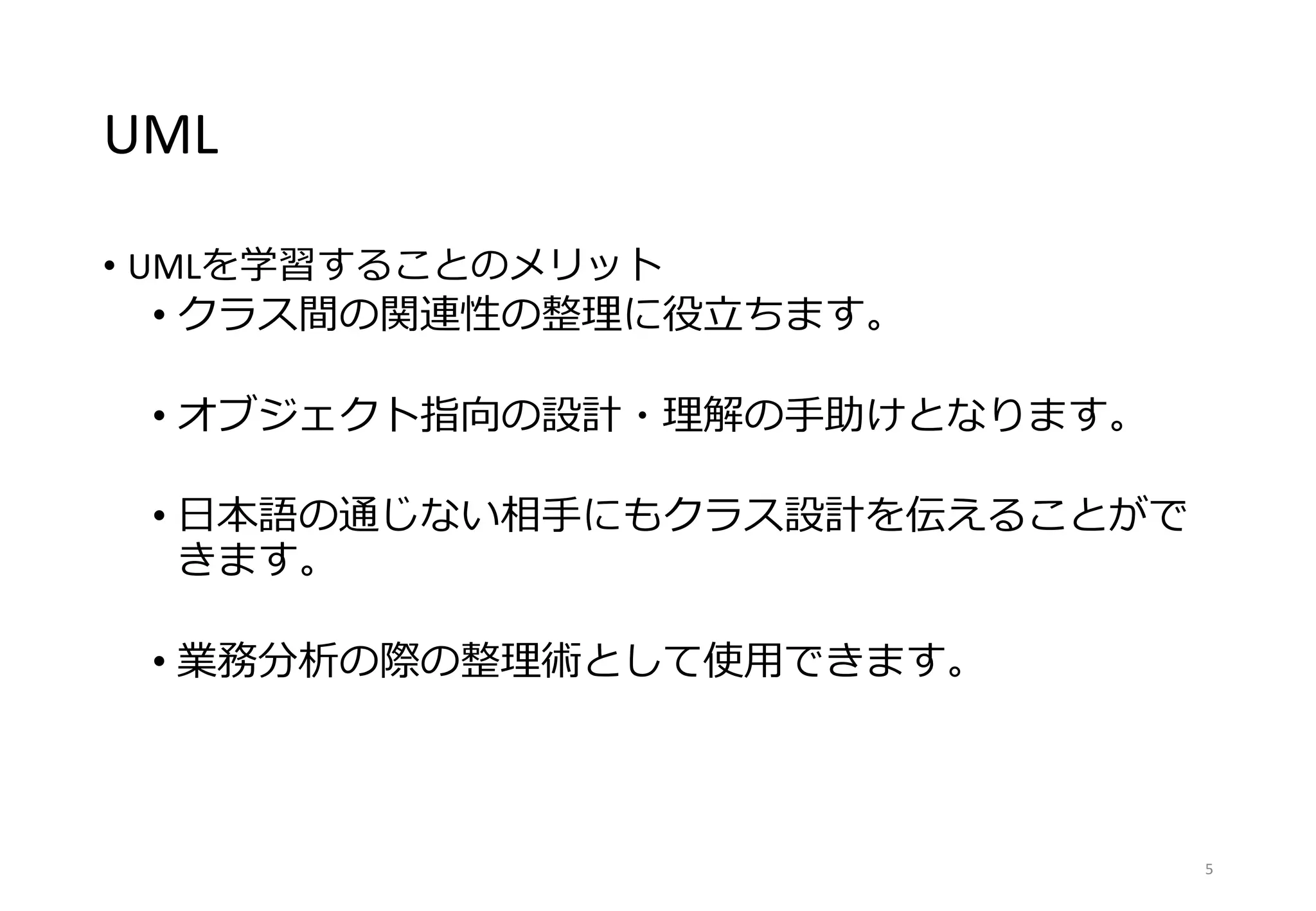 UML
• UMLを学習することのメリット
• クラス間の関連性の整理に役立ちます。
• オブジェクト指向の設計・理解の手助けとなります。
• 日本語の通じない相手にもクラス設計を伝えることがで
きます。
• 業務分析の際の整理術として使用できます。
5
 