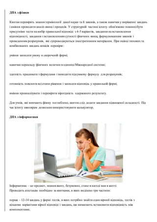 ДПА з фізики
Квитки перевірять знання термінології даної науки та її законів, а також навички у вирішенні завдань
і вміння проводити аналіз явищ і процесів. У структурній частині іспиту обов'язково повиннібути
присутніми тести на вибір правильної відповіді з 4-5 варіантів, завдання на встановлення
відповідності, завдання з встановленням сутності фізичних явищ, формулюванням законів і
проведенням розрахунків, які супроводжуються ілюстративним матеріалом. При оцінці типових та
комбінованих завдань комісія перевіряє:
уміння записати умову в скороченій формі;
навички перекладу фізичних величин в одиниці Міжнародної системи;
здатність працювати з формулами і виводити підсумкову формулу для розрахунків;
готовність пояснити всі етапи рішення і записати відповідь у правильній формі;
вміння проаналізувати і перевірити вірогідність одержаного результату.
Для учнів, які вивчають фізику поглиблено, квиток слід додати завдання підвищеної складності. Під
час іспиту школярам дозволено використовувати калькулятор.
ДПА з інформатики
Інформатика – це предмет, знання якого, безумовно, стане в нагоді вам в житті
Проводить атестацію необхідно за квитками, в яких виділено три частини:
перша – 12-14 завдань у формі тестів, в яких потрібно знайти один вірний відповідь, тестів з
кількома варіантами вірної відповіді і завдань, що вимагають встановити відповідність між
компонентами;
 