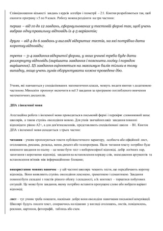 Співвідношення кількості завдань з курсів алгебри і геометрії – 2:1. Квитки розробляються так, щоб
охопити програму з 5 по 9 класи. Роботу можна розділити на три частини:
перша – від 10 до 12 завдань, сформульованих у тестовій формі так, щоб учень
вибрав одну правильну відповідь із 4-5 варіантів;
друга – від 4 до 6 завдань у вигляді відкритих тестів, на які потрібно дати
коротку відповідь;
третя – 3-4 завдання відкритої форми, у яких учневі треба буде дати
розгорнуту відповідь (вирішити завдання і пояснити логіку і порядок
вирішення). Ці завдання оцінюються на максимум балів тільки в тому
випадку, якщо учень зумів обгрунтувати кожне проведене дію.
Учням, які навчаються у спеціалізованих математичних класах, можуть видати квитки з додатковою
частиною. Міносвіти пропонує включити в неї 3 завдання за програмою поглибленого вивчення
математичних дисциплін.
ДПА з іноземної мови
Атестаційна робота з іноземної мови проводиться в письмовій формі і перевіряє словниковий запас
школярів, а також ступінь оволодіння мовою. Для учнів звичайнихшкіл завдання повинні
відповідати рівню А2+, а для дев'ятикласників, представляють спеціалізовані школи – В1. Квиток
ДПА з іноземної мови складається з трьох частин:
читання – учням пропонуються тексти публіцистичного характеру, особиста або офіційний лист,
оголошення, реклама, розклад, меню, рецепт або телепрограма. Після читання тексту потрібно буде
виконати завдання по ньому – це може бути тест з вибором вірної відповіді, добір логічних пар,
запитання з короткими відповіді, завдання на встановлення порядку слів, знаходження аргументів та
встановлення зв'язків між інформаційними блоками;
використання мовних навичок – у цій частині школяра чекають тести, що передбачають коротку
відповідь. Вони виявляють ступінь оволодіння лексикою, граматикою і семантикою. Завдання
повиннібути складені з текстів різного обсягу і складності, а їх контекст – торкатися побутових
ситуацій. Це може бути завдання, якому потрібно вставити пропущене слово або вибрати варіант
відповіді;
лист – тут учням треба показати, наскільки добре вони оволоділи навичками письмової комунікації.
Школярі будуть писати текст, спираючись на підказки у вигляді оголошень, листів, повідомлень,
реклами, картинок, фотографій, таблиць або схем.
 