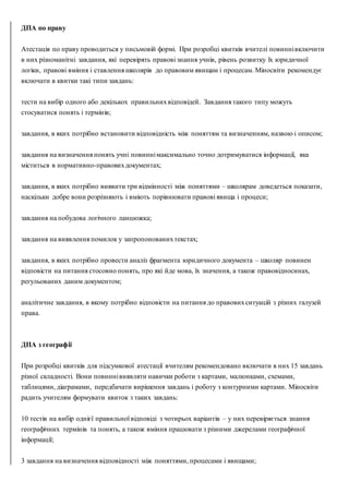ДПА по праву
Атестація по праву проводиться у письмовій формі. При розробці квитків вчителі повиннівключити
в них різноманітні завдання, які перевірять правові знання учнів, рівень розвитку їх юридичної
логіки, правові вміння і ставлення школярів до правовим явищам і процесам. Міносвіти рекомендує
включати в квитки такі типи завдань:
тести на вибір одного або декількох правильнихвідповідей. Завдання такого типу можуть
стосуватися понять і термінів;
завдання, в яких потрібно встановити відповідність між поняттям та визначенням, назвою і описом;
завдання на визначення понять учні повиннімаксимально точно дотримуватися інформації, яка
міститься в нормативно-правовихдокументах;
завдання, в яких потрібно виявити три відмінності між поняттями – школярам доведеться показати,
наскільки добре вони розрізняють і вміють порівнювати правові явища і процеси;
завдання на побудова логічного ланцюжка;
завдання на виявлення помилок у запропонованихтекстах;
завдання, в яких потрібно провести аналіз фрагмента юридичного документа – школяр повинен
відповісти на питання стосовно понять, про які йде мова, їх значення, а також правовідносинах,
регульованих даним документом;
аналітичне завдання, в якому потрібно відповісти на питання до правовихситуацій з різних галузей
права.
ДПА з географії
При розробці квитків для підсумкової атестації вчителям рекомендовано включати в них 15 завдань
різної складності. Вони повиннівиявляти навички роботи з картами, малюнками, схемами,
таблицями, діаграмами, передбачати вирішення завдань і роботу з контурними картами. Міносвіти
радить учителям формувати квиток з таких завдань:
10 тестів на вибір однієї правильної відповіді з чотирьох варіантів – у них перевіряється знання
географічних термінів та понять, а також вміння працювати з різними джерелами географічної
інформації;
3 завдання на визначення відповідності між поняттями, процесами і явищами;
 