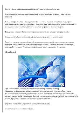 2 тесту з сімома варіантами вірних відповідей, з яких потрібно вибрати три;
1 завдання з практичними розрахунками (в ній використовуються малюнки, схеми, таблиці,
діаграми);
2 завдання з розгорнутою відповіддю на питання – учням належить висловлювати свої думки,
наводити аргументи, складати географічні характеристики, робити висновки, порівнювати об'єкти і
явища, визначати типові риси, переваги і недоліки природнихі економічних умов;
2 завдання, в яких потрібно отримати відповідь за допомогою математичних розрахунків;
1 завдання передбачає нанесення інформації на контурну карту та запис легенди.
Якщо іспит проводиться в класі з поглибленим вивченням географії, рекомендовано доповнити
роботу ще одним завданням практичного характеру і одним – творчого. Звичайні класи можуть
писати роботу протягом 90 хвилин, спеціалізованих класах відводиться 120 хвилин.
ДПА з біології
Щоб здати біологію, доведеться повторити всю шкільну програму з 7 класу
Підсумкова экзаменационна робота складається на основі шкільної програми з 7 по 9 класи.
Завдання у квитках повинні бути присвячені людині і біологічним основам його поведінки (70%
завдань), рослин, грибів і лишайників, бактерій, тварин, організмів і середовища їх проживання (30%
квитка). При роботі з квитком учні повинніпродемонструвати:
розуміння ролі біології у практичній діяльності і життя людей;
знання методів вивчення живихоб'єктів;
 