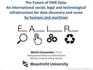 The Future of FAIR Data:
An international social, legal and technological
infrastructure for data discovery and reuse
by humans and machines
@micheldumontier::S.NET:2018-06-271
Michel Dumontier, Ph.D.
Distinguished Professor of Data Science
Director, Institute of Data Science
 