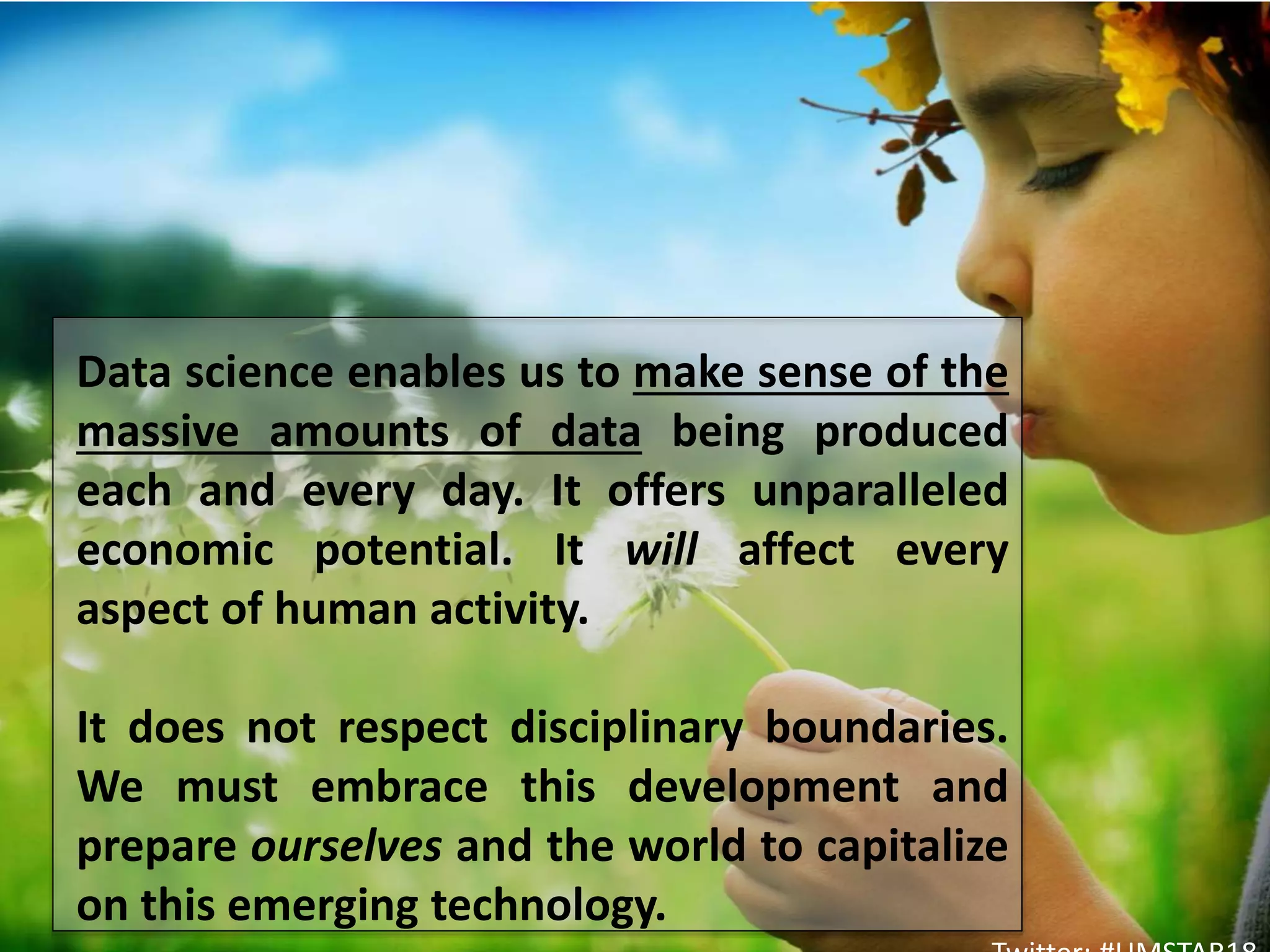 Data science enables us to make sense of the
massive amounts of data being produced
each and every day. It offers unparalleled
economic potential. It will affect every
aspect of human activity.
It does not respect disciplinary boundaries.
We must embrace this development and
prepare ourselves and the world to capitalize
on this emerging technology.
 