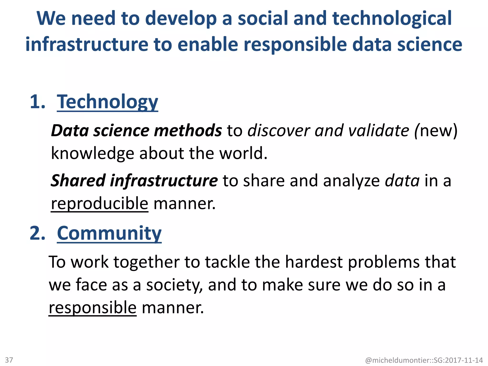 We need to develop a social and technological
infrastructure to enable responsible data science
1. Technology
Data science methods to discover and validate (new)
knowledge about the world.
Shared infrastructure to share and analyze data in a
reproducible manner.
2. Community
To work together to tackle the hardest problems that
we face as a society, and to make sure we do so in a
responsible manner.
@micheldumontier::SG:2017-11-1437
 