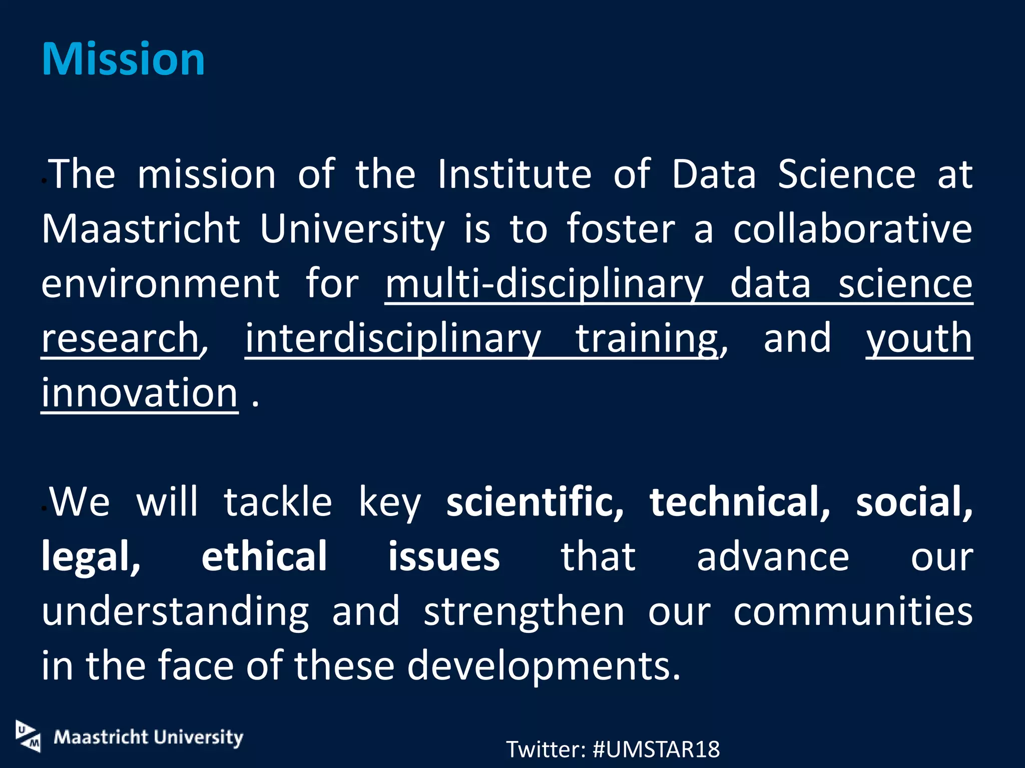 Mission
•The mission of the Institute of Data Science at
Maastricht University is to foster a collaborative
environment for multi-disciplinary data science
research, interdisciplinary training, and youth
innovation .
•We will tackle key scientific, technical, social,
legal, ethical issues that advance our
understanding and strengthen our communities
in the face of these developments.
Twitter: #UMSTAR18
 