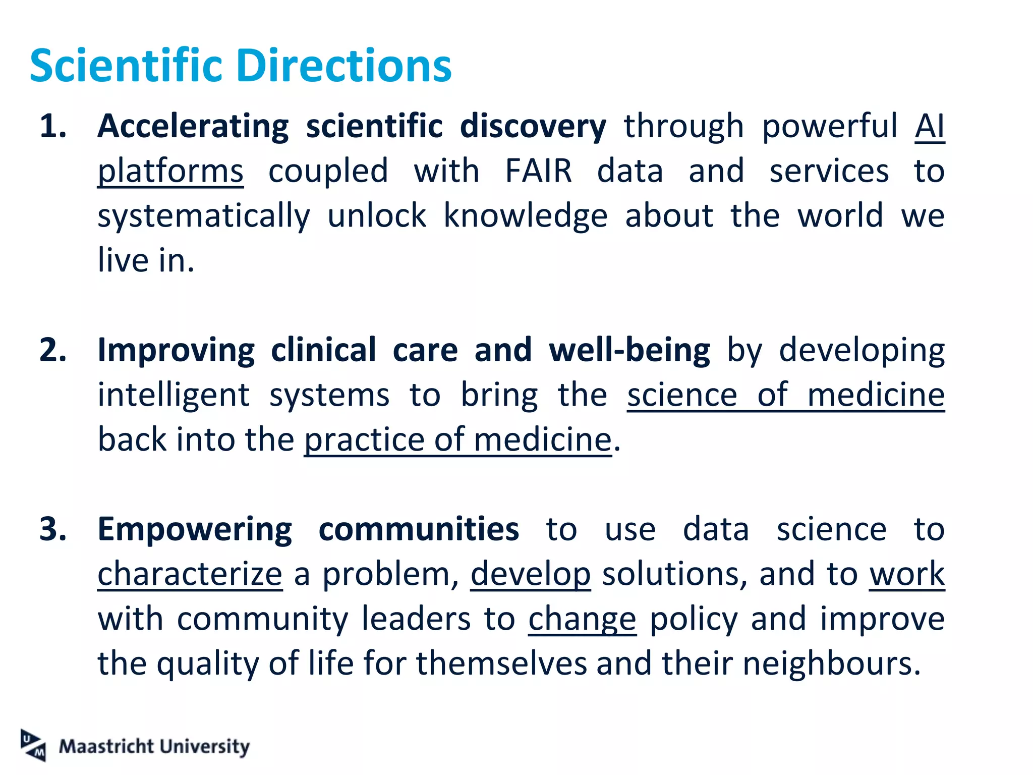Scientific Directions
1. Accelerating scientific discovery through powerful AI
platforms coupled with FAIR data and services to
systematically unlock knowledge about the world we
live in.
2. Improving clinical care and well-being by developing
intelligent systems to bring the science of medicine
back into the practice of medicine.
3. Empowering communities to use data science to
characterize a problem, develop solutions, and to work
with community leaders to change policy and improve
the quality of life for themselves and their neighbours.
 
