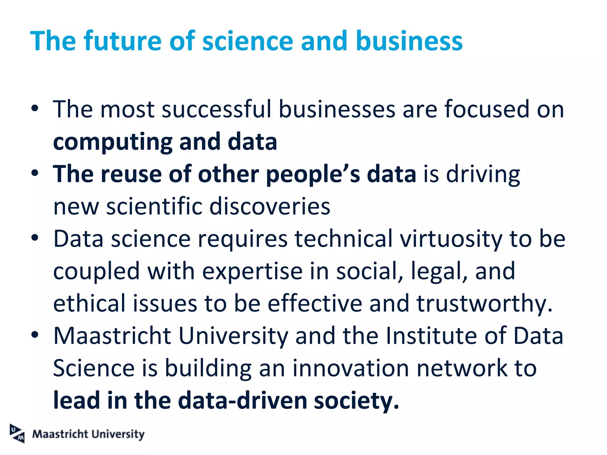 The future of science and business
• The most successful businesses are focused on
computing and data
• The reuse of other people’s data is driving
new scientific discoveries
• Data science requires technical virtuosity to be
coupled with expertise in social, legal, and
ethical issues to be effective and trustworthy.
• Maastricht University and the Institute of Data
Science is building an innovation network to
lead in the data-driven society.
 