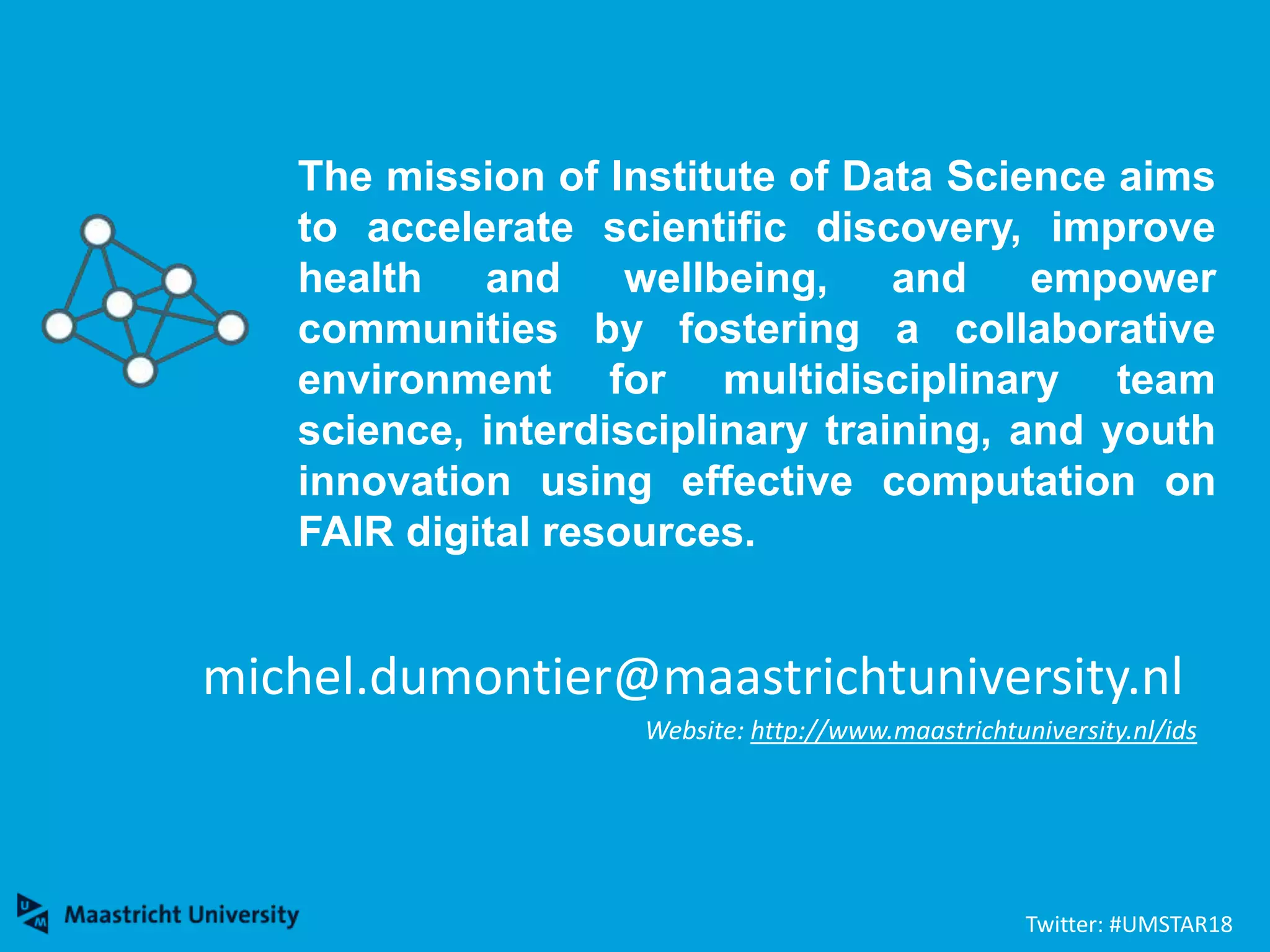 michel.dumontier@maastrichtuniversity.nl
Website: http://www.maastrichtuniversity.nl/ids
The mission of Institute of Data Science aims
to accelerate scientific discovery, improve
health and wellbeing, and empower
communities by fostering a collaborative
environment for multidisciplinary team
science, interdisciplinary training, and youth
innovation using effective computation on
FAIR digital resources.
Twitter: #UMSTAR18
 