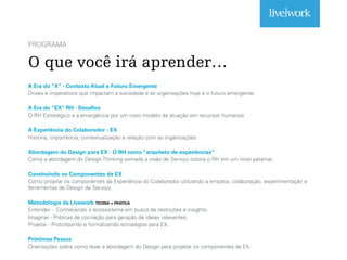 PROGRAMA
O que você irá aprender…
A Era do “X” - Contexto Atual e Futuro Emergente
Drives e imperativos que impactam a sociedade e as organizações hoje e o futuro emergente.
A Era do “EX” RH - Desafios
O RH Estratégico e a emergência por um novo modelo de atuação em recursos humanos
A Experiência do Colaborador - EX
História, importância, contextualização e relação com as organizações.
Abordagem do Design para EX - O RH como “arquiteto de experiências”
Como a abordagem do Design Thinking somada a visão de Serviço coloca o RH em um novo patamar.
Construindo os Componentes da EX
Como projetar os componentes da Experiência do Colaborador utilizando a empatia, colaboração, experimentação e
ferramentas de Design de Serviço.
Metodologia da Livework TEORIA + PRÁTICA
Entender - Conhecendo o ecossistema em busca de restrições e insights.
Imaginar - Práticas de cocriação para geração de ideias relevantes.
Projetar - Prototipando e formalizando estratégias para EX.
Próximos Passos
Orientações sobre como levar a abordagem do Design para projetar os componentes da EX.
 
