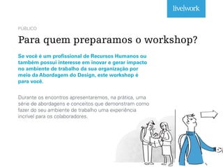 PÚBLICO
Para quem preparamos o workshop?
Se você é um profissional de Recursos Humanos ou
também possui interesse em inovar e gerar impacto
no ambiente de trabalho da sua organização por
meio da Abordagem do Design, este workshop é
para você.
Durante os encontros apresentaremos, na prática, uma
série de abordagens e conceitos que demonstram como
fazer do seu ambiente de trabalho uma experiência
incrível para os colaboradores.
Aproveite para o ler o artigo disponível no link do !
texto acima.
 