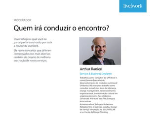 MODERADOR
Quem irá conduzir o encontro?
O workshop no qual você irá
participar foi construído por toda
a equipe da Livework.
Ele reúne conceitos que já foram
comprovados nos mais diversos
cenários de projeto de melhoria
ou criação de novos serviços.
Arthur Ranieri
Trabalhou como consultor da SAP Brasil e
como Gerente Executivo de
desenvolvimento de produtos na Unicard
Unibanco. Há onze anos trabalha como
consultor e coach nas áreas de liderança,
change management, desenvolvimento
organizacional, transformação cultural em
organizações como Itaú-Unibanco,
Santander,Wal-Mart,Vale,TIM, Energisa
entre outras.
Administrador eTeólogo c/ênfase em
Religiões Afro-brasileiras, estudou Design
de Serviço e Inovação na EISE/HIVELAB
e na Escola de DesignThinking.
Service & Business Designer
MODERADOR
Quem irá conduzir o encontro?
O workshop no qual você irá
participar foi construído por toda
a equipe da Livework.
Ele reúne conceitos que já foram
comprovados nos mais diversos
cenários de projeto de melhoria
ou criação de novos serviços.
Arthur Ranieri
Trabalhou como consultor da SAP Brasil e
como Gerente Executivo de
desenvolvimento de produtos na Unicard
Unibanco. Há onze anos trabalha como
consultor e coach nas áreas de liderança,
change management, desenvolvimento
organizacional, transformação cultural em
organizações como Itaú-Unibanco,
Santander,Wal-Mart,Vale,TIM, Energisa
entre outras.
Administrador eTeólogo c/ênfase em
Religiões Afro-brasileiras, estudou Design
de Serviço e Inovação na EISE/HIVELAB
e na Escola de DesignThinking.
Service & Business Designer
 