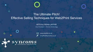 The Ultimate Pitch!
Effective Selling Techniques for Web2Print Services
WITH ALI RIDHA JAFFAR
Vice President – Print & Technology
ali.jaffar@syncoms.co.uk
www.alijaffar.co.uk
 