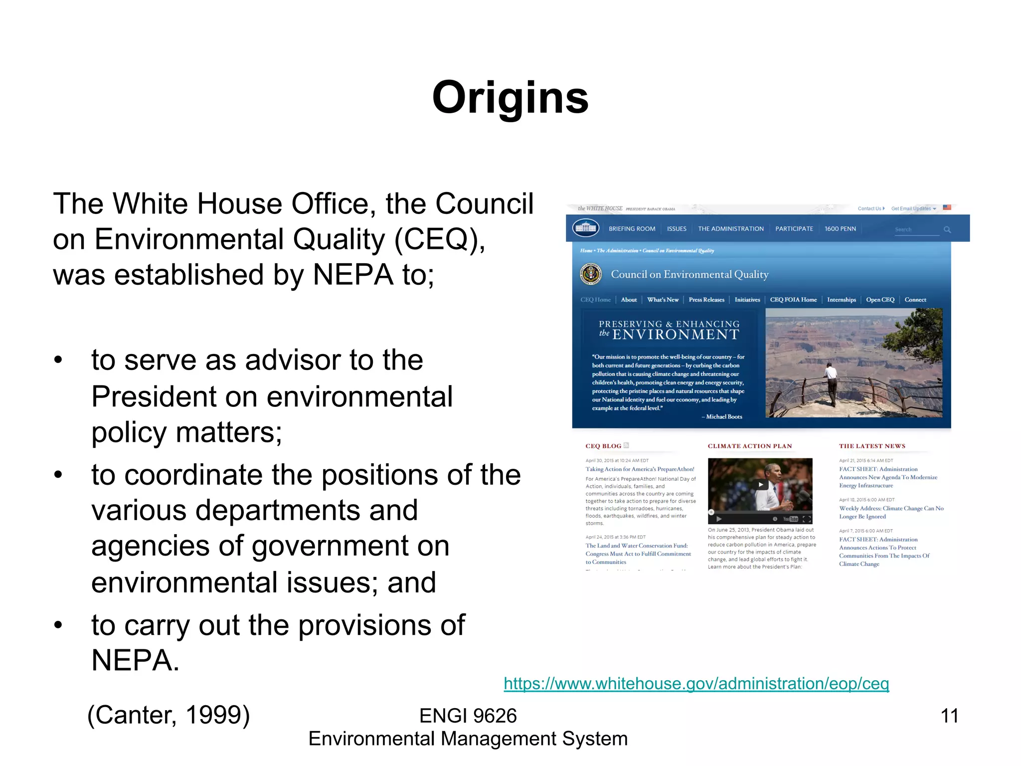 Origins
The White House Office, the Council
on Environmental Quality (CEQ),
was established by NEPA to;
•  to serve as advisor to the
President on environmental
policy matters;
•  to coordinate the positions of the
various departments and
agencies of government on
environmental issues; and
•  to carry out the provisions of
NEPA.
ENGI 9626
Environmental Management System
11(Canter, 1999)
https://www.whitehouse.gov/administration/eop/ceq
 