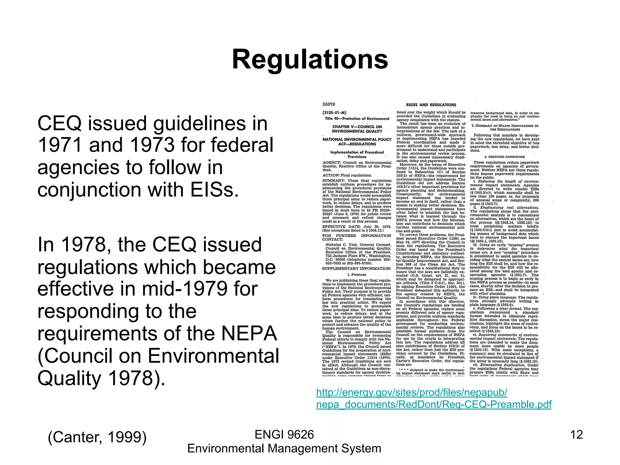 Regulations
CEQ issued guidelines in
1971 and 1973 for federal
agencies to follow in
conjunction with EISs.
In 1978, the CEQ issued
regulations which became
effective in mid-1979 for
responding to the
requirements of the NEPA
(Council on Environmental
Quality 1978).
ENGI 9626
Environmental Management System
12(Canter, 1999)
http://energy.gov/sites/prod/files/nepapub/
nepa_documents/RedDont/Req-CEQ-Preamble.pdf
 