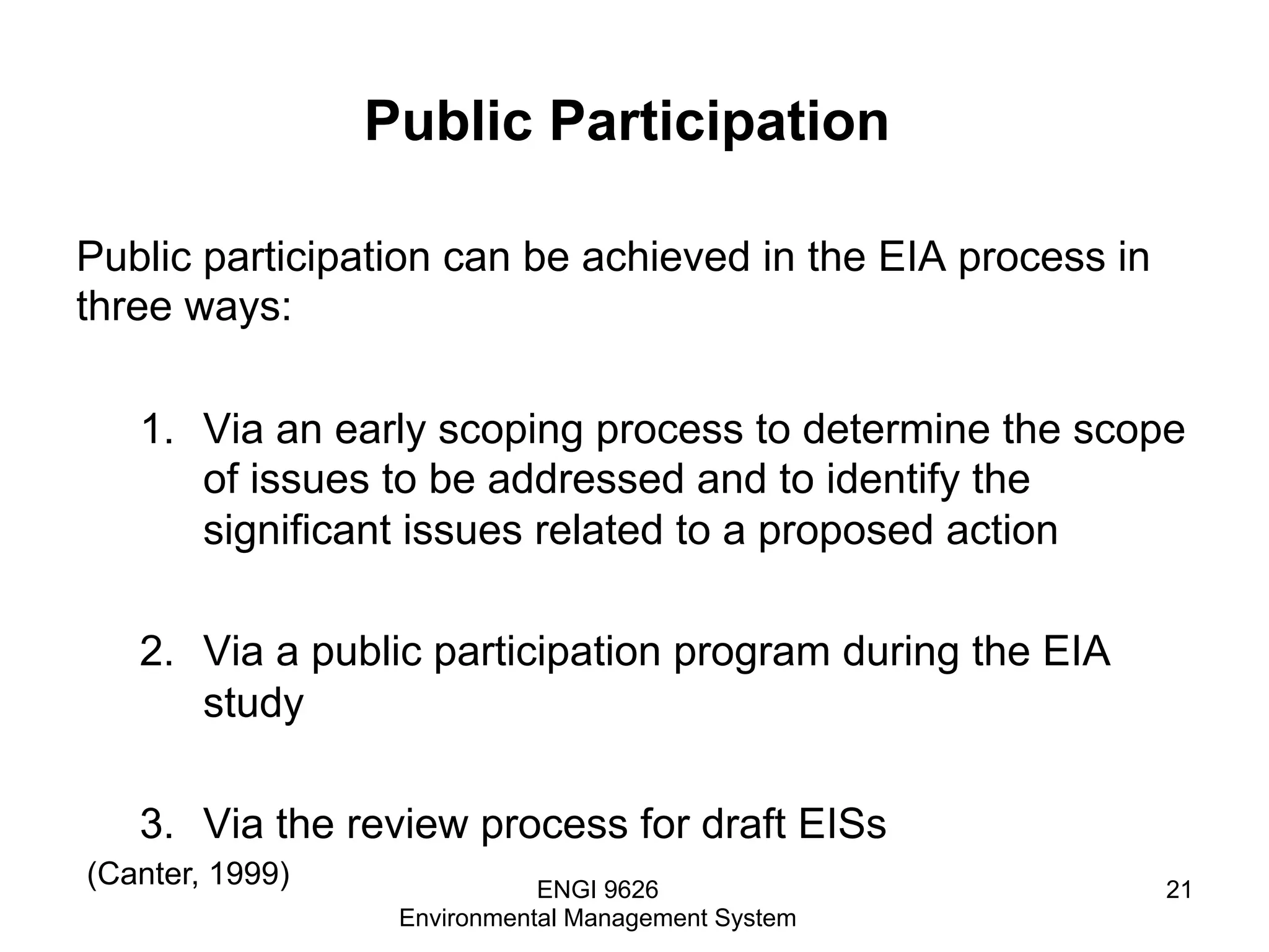 Public Participation
Public participation can be achieved in the EIA process in
three ways:
1.  Via an early scoping process to determine the scope
of issues to be addressed and to identify the
significant issues related to a proposed action
2.  Via a public participation program during the EIA
study
3.  Via the review process for draft EISs
ENGI 9626
Environmental Management System
21
(Canter, 1999)
 