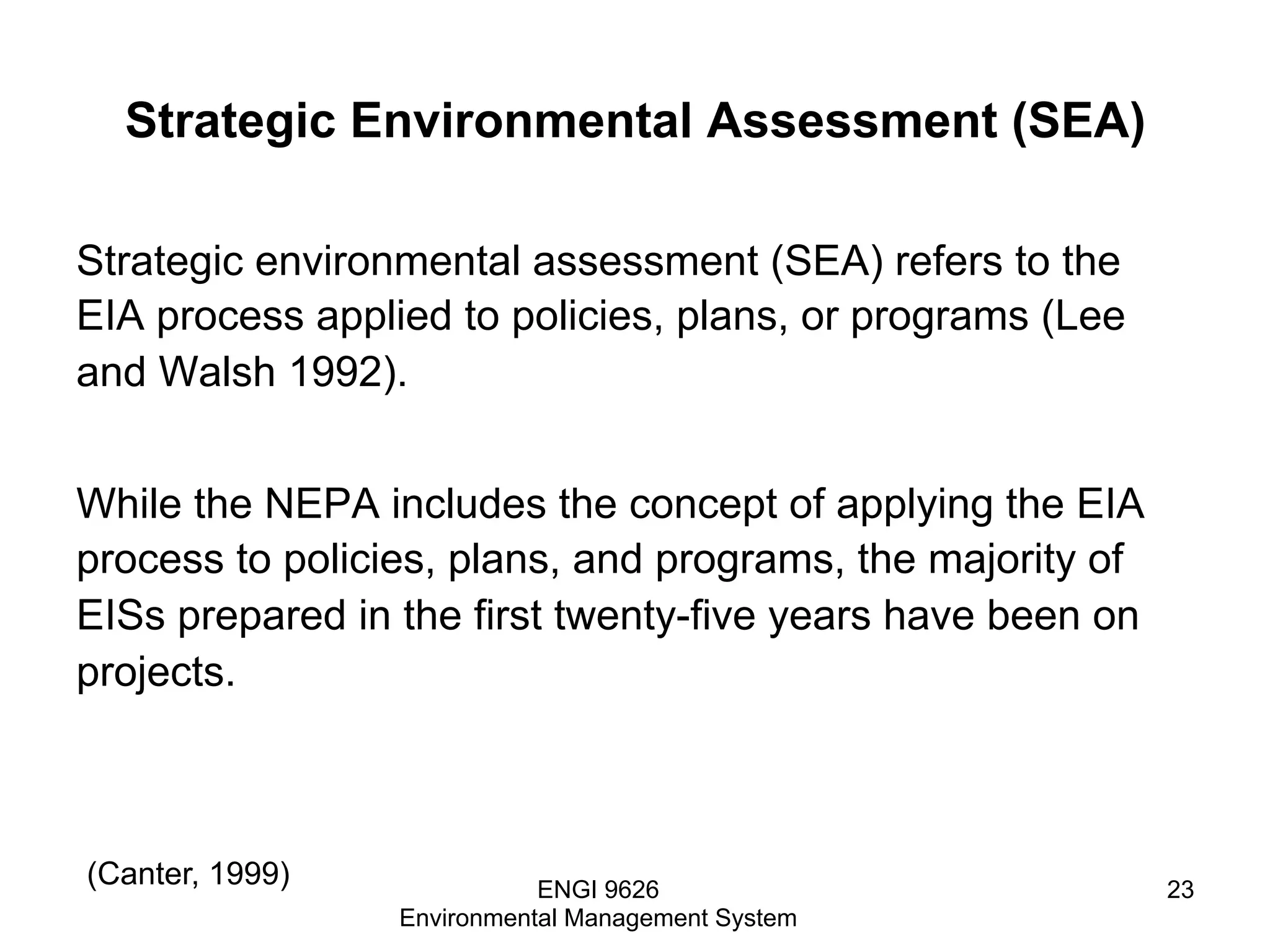 Strategic Environmental Assessment (SEA)
Strategic environmental assessment (SEA) refers to the
EIA process applied to policies, plans, or programs (Lee
and Walsh 1992).
While the NEPA includes the concept of applying the EIA
process to policies, plans, and programs, the majority of
EISs prepared in the first twenty-five years have been on
projects.
ENGI 9626
Environmental Management System
23
(Canter, 1999)
 