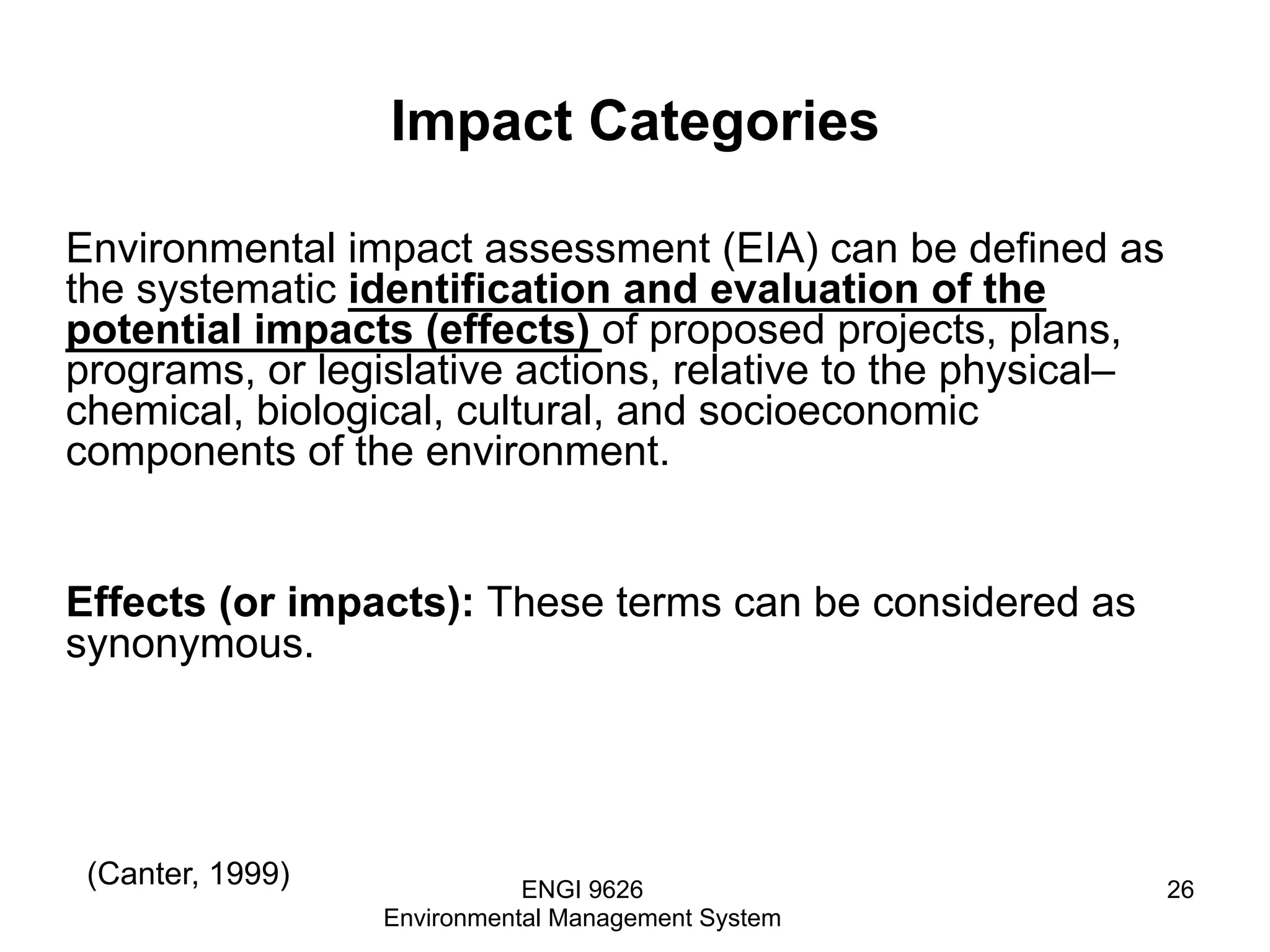 Impact Categories
Environmental impact assessment (EIA) can be defined as
the systematic identification and evaluation of the
potential impacts (effects) of proposed projects, plans,
programs, or legislative actions, relative to the physical–
chemical, biological, cultural, and socioeconomic
components of the environment.
Effects (or impacts): These terms can be considered as
synonymous.
ENGI 9626
Environmental Management System
26
(Canter, 1999)
 