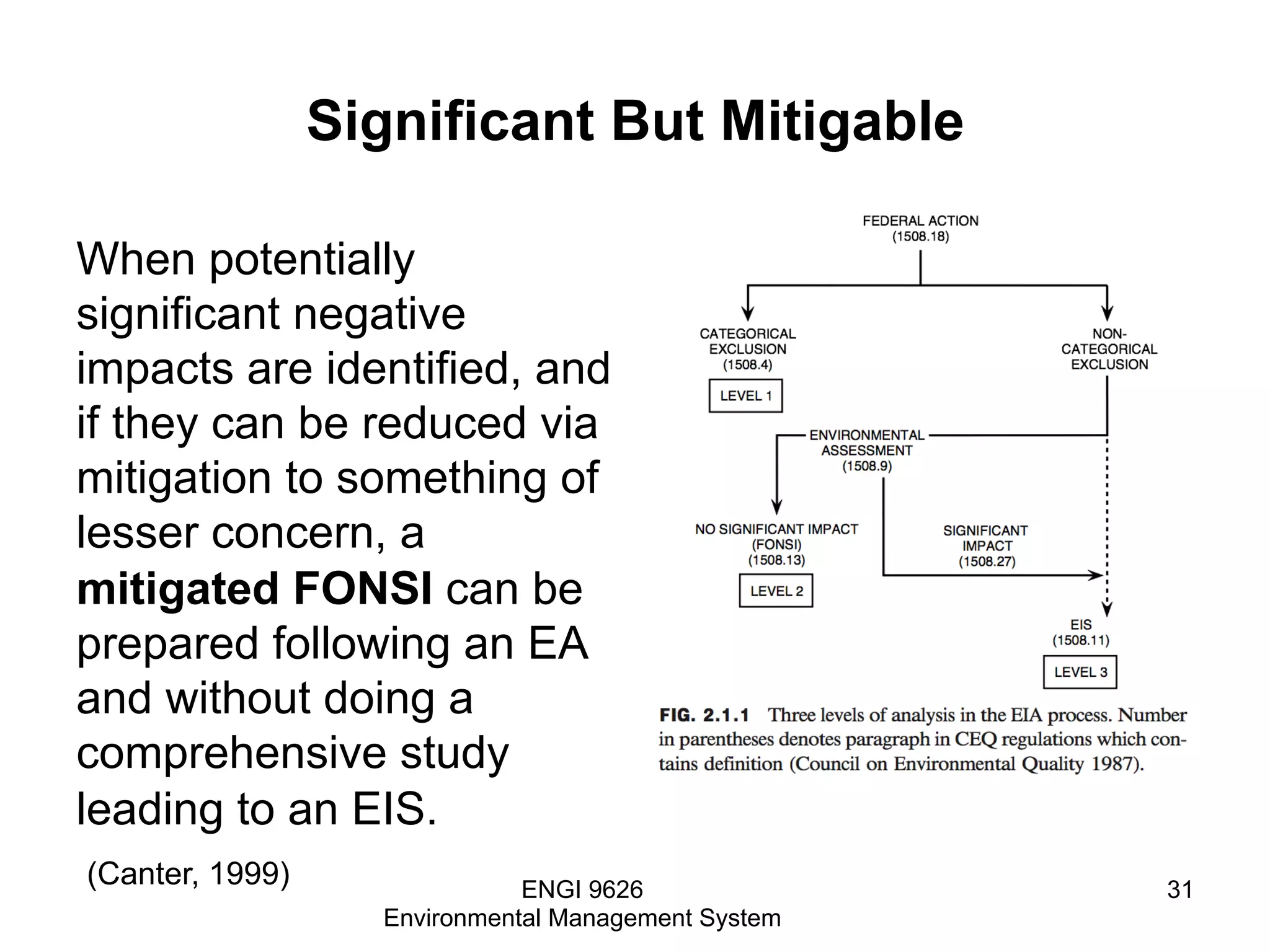 Significant But Mitigable
When potentially
significant negative
impacts are identified, and
if they can be reduced via
mitigation to something of
lesser concern, a
mitigated FONSI can be
prepared following an EA
and without doing a
comprehensive study
leading to an EIS.
ENGI 9626
Environmental Management System
31
(Canter, 1999)
 
