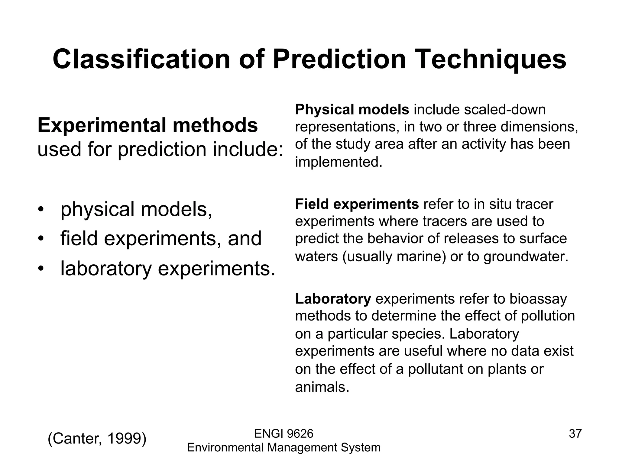 Classification of Prediction Techniques
Experimental methods
used for prediction include:
•  physical models,
•  field experiments, and
•  laboratory experiments.
Physical models include scaled-down
representations, in two or three dimensions,
of the study area after an activity has been
implemented.
Field experiments refer to in situ tracer
experiments where tracers are used to
predict the behavior of releases to surface
waters (usually marine) or to groundwater.
Laboratory experiments refer to bioassay
methods to determine the effect of pollution
on a particular species. Laboratory
experiments are useful where no data exist
on the effect of a pollutant on plants or
animals.
ENGI 9626
Environmental Management System
37(Canter, 1999)
 