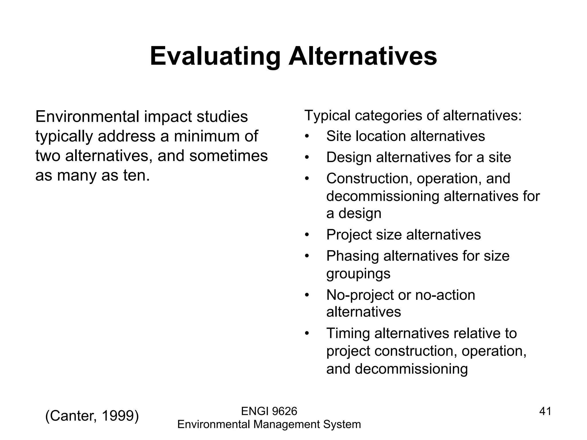 Evaluating Alternatives
Environmental impact studies
typically address a minimum of
two alternatives, and sometimes
as many as ten.
Typical categories of alternatives:
•  Site location alternatives
•  Design alternatives for a site
•  Construction, operation, and
decommissioning alternatives for
a design
•  Project size alternatives
•  Phasing alternatives for size
groupings
•  No-project or no-action
alternatives
•  Timing alternatives relative to
project construction, operation,
and decommissioning
ENGI 9626
Environmental Management System
41(Canter, 1999)
 