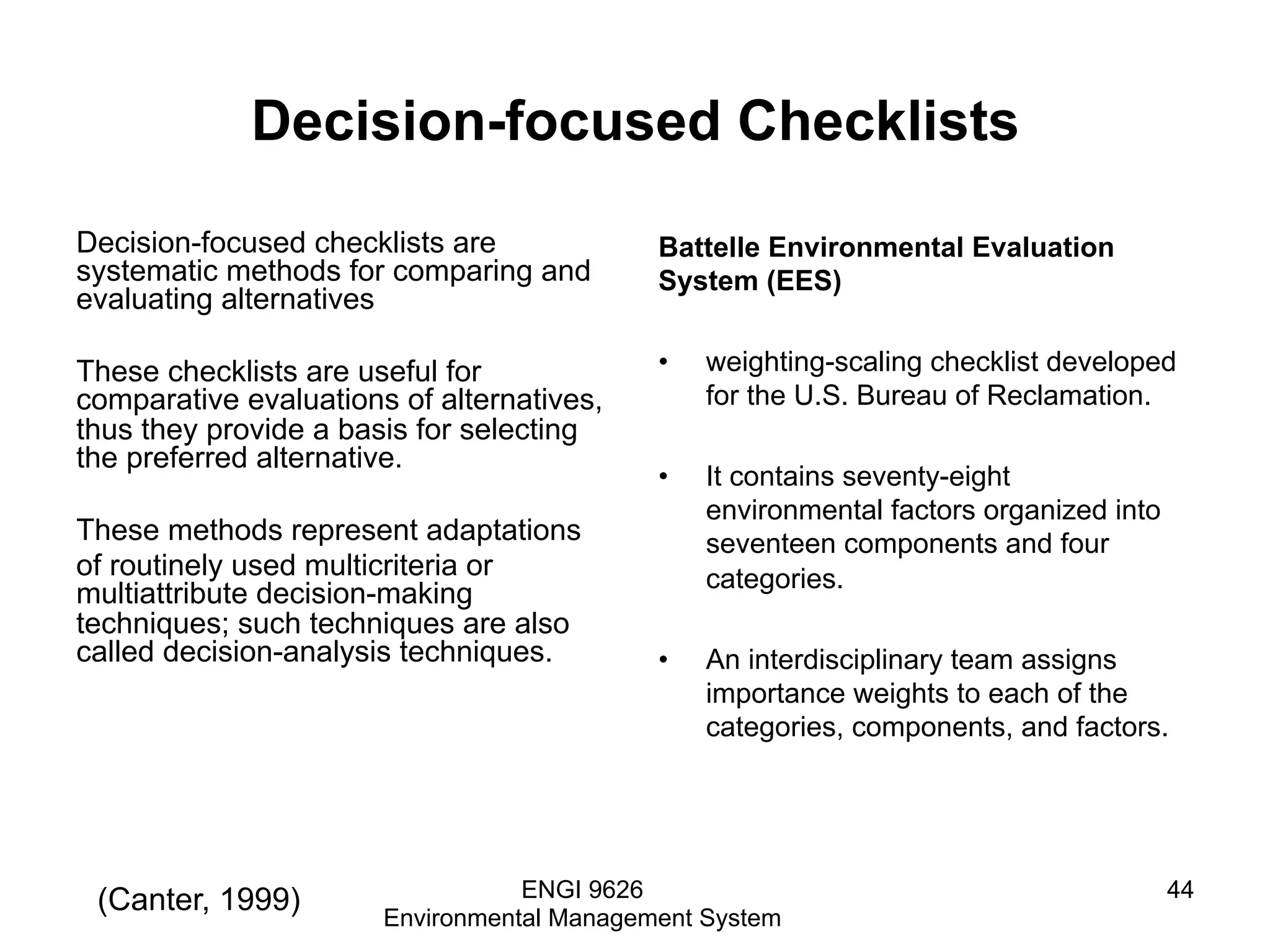 Decision-focused Checklists
Decision-focused checklists are
systematic methods for comparing and
evaluating alternatives
These checklists are useful for
comparative evaluations of alternatives,
thus they provide a basis for selecting
the preferred alternative.
These methods represent adaptations
of routinely used multicriteria or
multiattribute decision-making
techniques; such techniques are also
called decision-analysis techniques.
Battelle Environmental Evaluation
System (EES)
•  weighting-scaling checklist developed
for the U.S. Bureau of Reclamation.
•  It contains seventy-eight
environmental factors organized into
seventeen components and four
categories.
•  An interdisciplinary team assigns
importance weights to each of the
categories, components, and factors.
ENGI 9626
Environmental Management System
44(Canter, 1999)
 