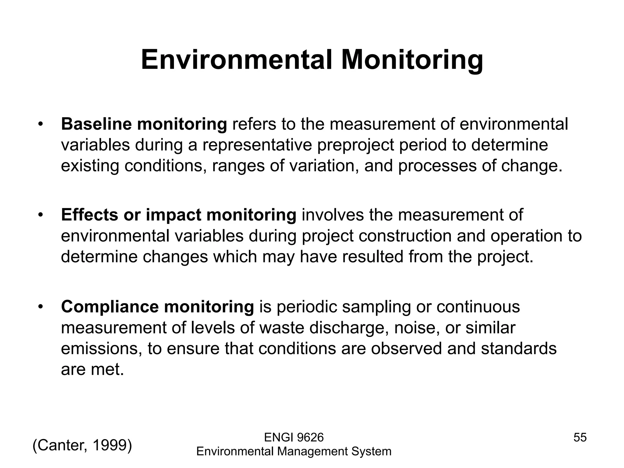 Environmental Monitoring
•  Baseline monitoring refers to the measurement of environmental
variables during a representative preproject period to determine
existing conditions, ranges of variation, and processes of change.
•  Effects or impact monitoring involves the measurement of
environmental variables during project construction and operation to
determine changes which may have resulted from the project.
•  Compliance monitoring is periodic sampling or continuous
measurement of levels of waste discharge, noise, or similar
emissions, to ensure that conditions are observed and standards
are met.
ENGI 9626
Environmental Management System
55
(Canter, 1999)
 