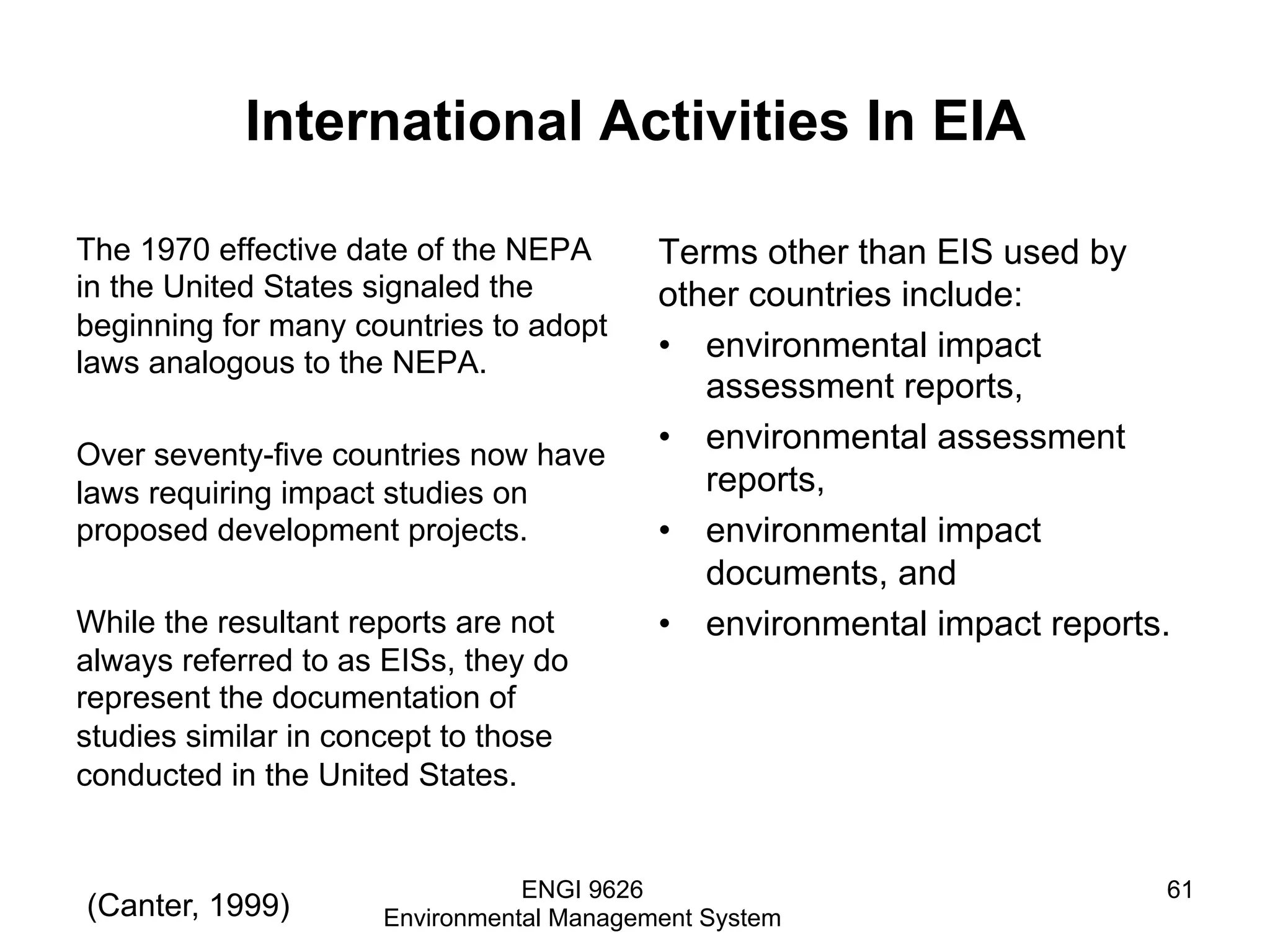 International Activities In EIA
The 1970 effective date of the NEPA
in the United States signaled the
beginning for many countries to adopt
laws analogous to the NEPA.
Over seventy-five countries now have
laws requiring impact studies on
proposed development projects.
While the resultant reports are not
always referred to as EISs, they do
represent the documentation of
studies similar in concept to those
conducted in the United States.
Terms other than EIS used by
other countries include:
•  environmental impact
assessment reports,
•  environmental assessment
reports,
•  environmental impact
documents, and
•  environmental impact reports.
ENGI 9626
Environmental Management System
61
(Canter, 1999)
 