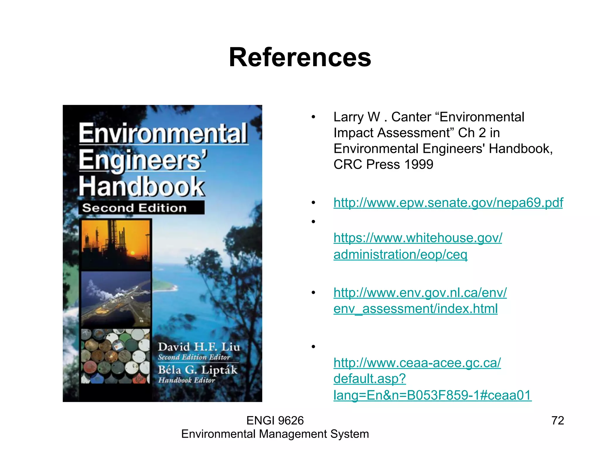 References
•  Larry W . Canter “Environmental
Impact Assessment” Ch 2 in
Environmental Engineers' Handbook,
CRC Press 1999
•  http://www.epw.senate.gov/nepa69.pdf
• 
https://www.whitehouse.gov/
administration/eop/ceq
•  http://www.env.gov.nl.ca/env/
env_assessment/index.html
• 
http://www.ceaa-acee.gc.ca/
default.asp?
lang=En&n=B053F859-1#ceaa01
ENGI 9626
Environmental Management System
72
 