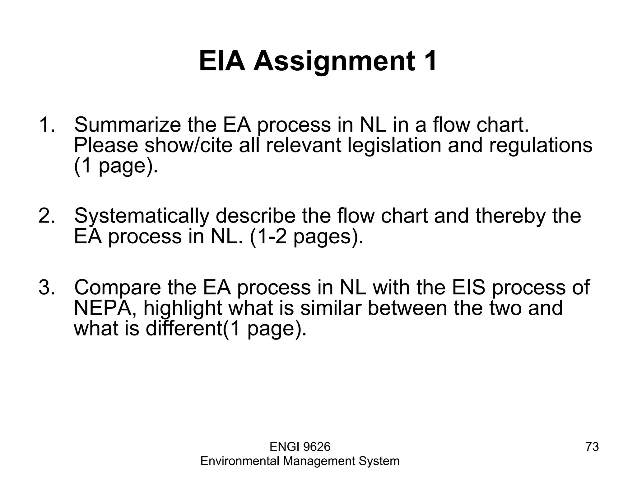 EIA Assignment 1
1.  Summarize the EA process in NL in a flow chart.
Please show/cite all relevant legislation and regulations
(1 page).
2.  Systematically describe the flow chart and thereby the
EA process in NL. (1-2 pages).
3.  Compare the EA process in NL with the EIS process of
NEPA, highlight what is similar between the two and
what is different(1 page).
ENGI 9626
Environmental Management System
73
 