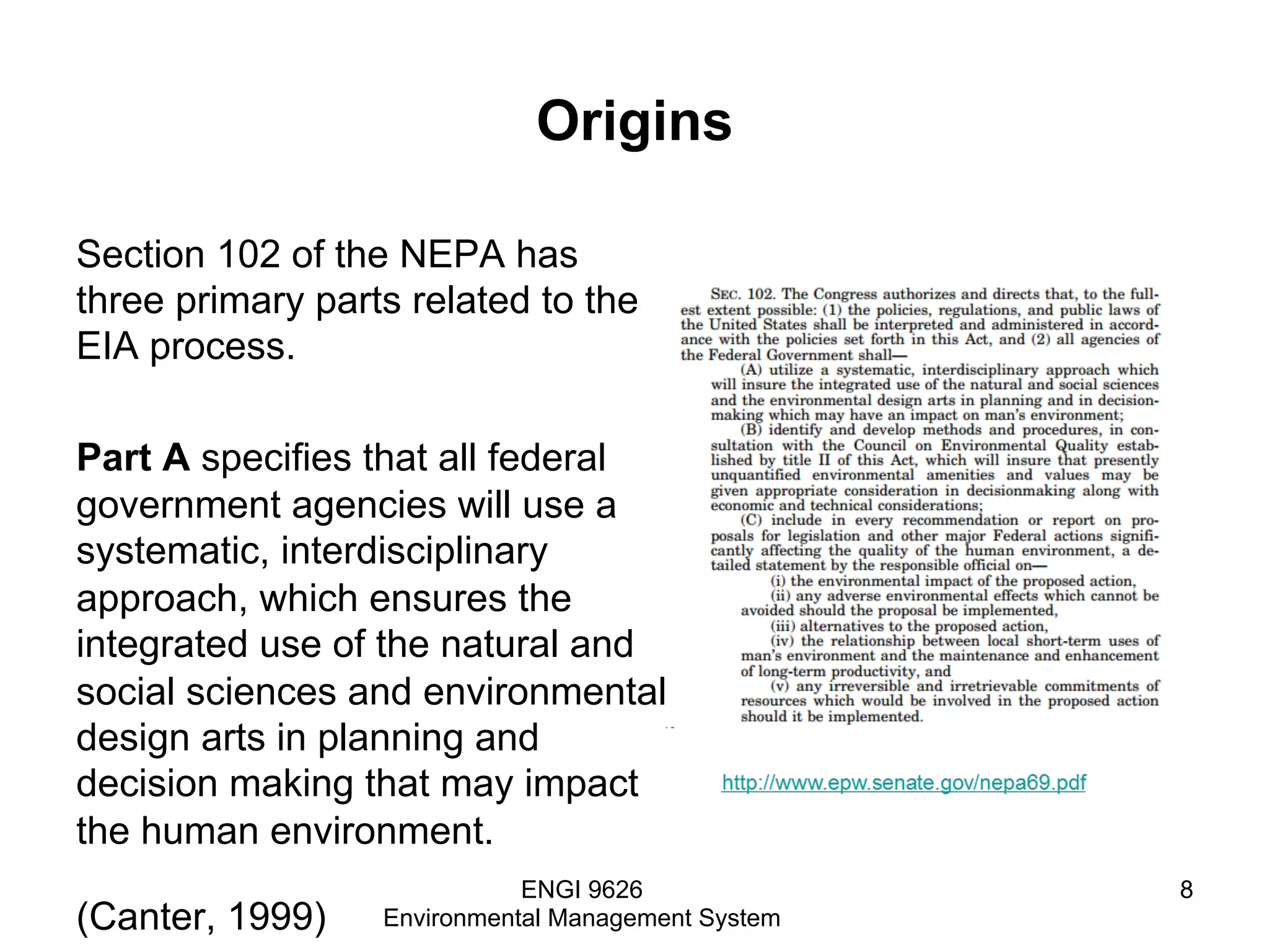 Origins
Section 102 of the NEPA has
three primary parts related to the
EIA process.
Part A specifies that all federal
government agencies will use a
systematic, interdisciplinary
approach, which ensures the
integrated use of the natural and
social sciences and environmental
design arts in planning and
decision making that may impact
the human environment.
(Canter, 1999)
ENGI 9626
Environmental Management System
8
 