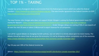 TOP 1% - TAXING
Canada has series of programs that moved income from the federal government which are called the federal
transfers - https://www.fin.gc.ca/access/fedprov-eng.asp. The new transfer agreement ties federal transfers to GDP -
http://evidencenetwork.ca/archives/26746
The new Premier John Horgan who does not support Kinder Morgan is asking the federal government more CST
money for daycare - https://www.theglobeandmail.com/news/british-columbia/bc-ndp-looks-to-federal-
government-to-help-fund-childcare-plan/article37012357/. Kinder Morgan delays are costing $73B of new exports of
oil over the next 20 years or about 3.6B/annual in export revenue for oil companies.
I am all for a good debate on changing transfer policies, but not when it is strictly about give me more money. The
debate should be about how do we grow the economy. It is not by dropping carbon completely out of the economy.
https://www.slideshare.net/paulyoungcga/carbon-free-economy-canada-november-2017
Top 1% pay over 20% of the federal income tax.
Source - https://www.slideshare.net/paulyoungcga/wealth-distribution-canada-november-2017
 