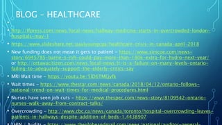 BLOG – HEALTHCARE
•
• http://lfpress.com/news/local-news/hallway-medicine-starts-in-overcrowded-london-
hospitals-may-1
• https://www.slideshare.net/paulyoungcga/healthcare-crisis-in-canada-april-2018
• New funding does not mean it gets to patient - https://www.simcoe.com/news-
story/6945785-barrie-s-rvh-could-pay-more-than-180k-extra-for-hydro-next-year/
or http://ottawacitizen.com/news/local-news/it-is-a-failure-on-many-levels-ontario-
failing-to-adequately-support-the-elderly-critics-say
• MRI Wait time - https://youtu.be/5lD6TMEjyfk
• Wait times - https://www.thestar.com/news/canada/2018/04/12/ontario-follows-
national-trend-on-wait-times-for-medical-procedures.html
• Nurses have seen job cuts - https://www.thespec.com/news-story/8109542-ontario-
nurses-walk-away-from-contract-talks/
• Overcrowding - http://www.cbc.ca/news/canada/toronto/hospital-overcrowding-leaves-
patients-in-hallways-despite-addition-of-beds-1.4438907
 