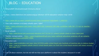 BLOG - EDUCATION
• OntarioNDP @AndreaHorwath @ontario_liberal
•
• https://www.slideshare.net/paulyoungcga/election-2018-education-ontario-may-2018
•
• http://www.cbc.ca/news/canada/toronto/tdsb-enrolment-reductions-1.3485322
• Your only solution is to keep schools open, right?
• https://www.yorkregion.com/news-story/8601384-richmond-hill-ndp-candidate-calls-for-15-cut-to-teacher-
salaries/
• Rural schools
• https://www.thestar.com/yourtoronto/education/2017/05/04/121-ontario-schools-slated-to-close-report.html
• Teacher compensation - https://www.theglobeandmail.com/news/national/education/anatomy-of-an-ontario-
teachers-paycheque/article6015968/
• Education cuts
• https://www.insidehalton.com/news-story/5474356-public-school-board-cuts-hundreds-of-teaching-jobs-to-balance-budget/
• https://cupe.on.ca/niagara-catholic-district-school-boards-plans-cut-front-line-school-board-workers-will-impact-services-
says-cupe-1317/
•
• I am all about solution, but do not tell me that your platform is about the student, because it is not!
 