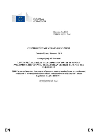 EN EN
EUROPEAN
COMMISSION
Brussels, 7.3.2018
SWD(2018) 221 final
COMMISSION STAFF WORKING DOCUMENT
Country Report Romania 2018
Accompanying the document
COMMUNICATION FROM THE COMMISSION TO THE EUROPEAN
PARLIAMENT, THE COUNCIL, THE EUROPEAN CENTRAL BANK AND THE
EUROGROUP
2018 European Semester: Assessment of progress on structural reforms, prevention and
correction of macroeconomic imbalances, and results of in-depth reviews under
Regulation (EU) No 1176/2011
{COM(2018) 120 final}
 