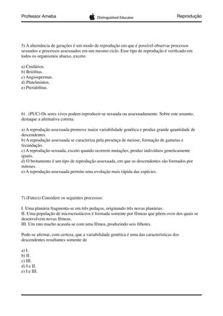 Professor Ameba Reprodução
5) A alternância de gerações é um modo de reprodução em que é possível observar processos
sexuados e processos assexuados em um mesmo ciclo. Esse tipo de reprodução é veriﬁcado em
todos os organismos abaixo, exceto:
a) Cnidários.
b) Brióﬁtas.
c) Angiospermas.
d) Platelmintos.
e) Pteridóﬁtas.
6) . (PUC) Os seres vivos podem reproduzir-se sexuada ou assexuadamente. Sobre este assunto,
destaque a aﬁrmativa correta:
a) A reprodução assexuada promove maior variabilidade genética e produz grande quantidade de
descendentes.
b) A reprodução assexuada se caracteriza pela presença de meiose, formação de gametas e
fecundação.
c) A reprodução sexuada, exceto quando ocorrem mutações, produz indivíduos geneticamente
iguais.
d) O brotamento é um tipo de reprodução assexuada, em que os descendentes são formados por
mitoses.
e) A reprodução assexuada permite uma evolução mais rápida das espécies.
7) (Fatecs) Considere os seguintes processos:
I. Uma planária fragmenta-se em três pedaços, originando três novas planárias.
II. Uma população de microcrustáceos é formada somente por fêmeas que põem ovos dos quais se
desenvolvem novas fêmeas.
III. Um rato macho acasala-se com uma fêmea, produzindo seis ﬁlhotes.
Pode-se aﬁrmar, com certeza, que a variabilidade genética é uma das características dos
descendentes resultantes somente de
a) I.
b) II.
c) III.
d) I e II.
e) I e III.
 