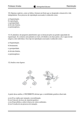 Professor Ameba Reprodução
10) Algumas espécies, como as hidras, formam um broto que se desprende e desenvolve vida
independente. Esse processo de reprodução assexuada é conhecido como:
a) fragmentação.
b) esporulação.
c) gemiparidade.
d) divisão binária.
e) partenogênese.
11) As planárias são pequenos platelmintos que se destacam pela sua grande capacidade de
regeneração. Se cortamos uma planária ao meio, dividindo-a em duas partes, ela é capaz de dar
origem a dois indivíduos. Esse tipo de reprodução assexuada é conhecido como:
a) fragmentação.
b) brotamento.
c) gemiparidade.
d) divisão binária.
e) partenogênese.
12) Analise estas ﬁguras:
A partir dessa análise, é INCORRETO aﬁrmar que a variabilidade genética observada
a) em II se explica por mutação e recombinação.
b) em I decorre da troca de material genético.
c) em II possibilita a sobrevivência em vários ambientes.
d) em I resulta de um processo de mutação.
 