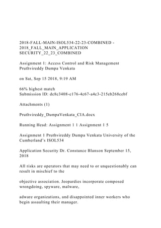 2018-FALL-MAIN-ISOL534-22-23-COMBINED -
2018_FALL_MAIN_APPLICATION
SECURITY_22_23_COMBINED
Assignment 1: Access Control and Risk Management
Pruthvireddy Dumpa Venkata
on Sat, Sep 15 2018, 9:19 AM
66% highest match
Submission ID: dc8c3408-c176-4c67-a4c3-215eb268cebf
Attachments (1)
Pruthvireddy_DumpaVenkata_CIA.docx
Running Head: Assignment 1 1 Assignment 1 5
Assignment 1 Pruthvireddy Dumpa Venkata University of the
Cumberland’s ISOL534
Application Security Dr. Constance Blanson September 15,
2018
All risks are operators that may need to or unquestionably can
result in mischief to the
objective association. Jeopardies incorporate composed
wrongdoing, spyware, malware,
adware organizations, and disappointed inner workers who
begin assaulting their manager.
 