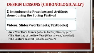 DESIGN LESSONS (CHRONOLOGICALLY)
2. Introduce the Practices and Artifacts
done during the Spring Festival
Videos; Slides/Worksheets; Textbooks)
• New Year Eve’s Dinner (what to Eat/say/Watch/ get?)
• The First day of the New Year (What to wear/ say/Get?)
• The Lantern Festival (What to eat/see?)
 