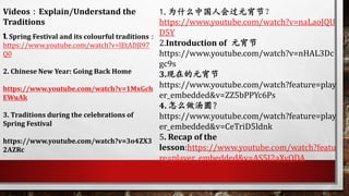 Videos：Explain/Understand the
Traditions
1. Spring Festival and its colourful traditions：
https://www.youtube.com/watch?v=lEtADJI97
Q0
2. Chinese New Year: Going Back Home
https://www.youtube.com/watch?v=1MxGch
EWuAk
3. Traditions during the celebrations of
Spring Festival
https://www.youtube.com/watch?v=3o4ZX3
2AZRc
1.为什么中国人会过元宵节？
https://www.youtube.com/watch?v=naLaoJQU
D5Y
2.Introduction of 元宵节
https://www.youtube.com/watch?v=nHAL3Dc
gc9s
3.现在的元宵节
https://www.youtube.com/watch?feature=play
er_embedded&v=ZZ5bPPYc6Ps
4. 怎么做汤圆？
https://www.youtube.com/watch?feature=play
er_embedded&v=CeTriD5ldnk
5. Recap of the
lesson:https://www.youtube.com/watch?featu
re=player_embedded&v=AS5J2aXyQDA
 
