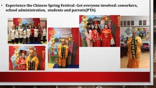 • Experience the Chinese Spring Festival- Get everyone involved: coworkers,
school administration, students and parents(PTA)
 