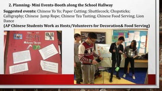 2. Planning- Mini Events-Booth along the School Hallway
Suggested events: Chinese Yo Yo; Paper Cutting: Shuttlecock; Chopsticks;
Calligraphy; Chinese Jump Rope; Chinese Tea Tasting; Chinese Food Serving; Lion
Dance
(AP Chinese Students Work as Hosts/Volunteers for Decoration& Food Serving)
 