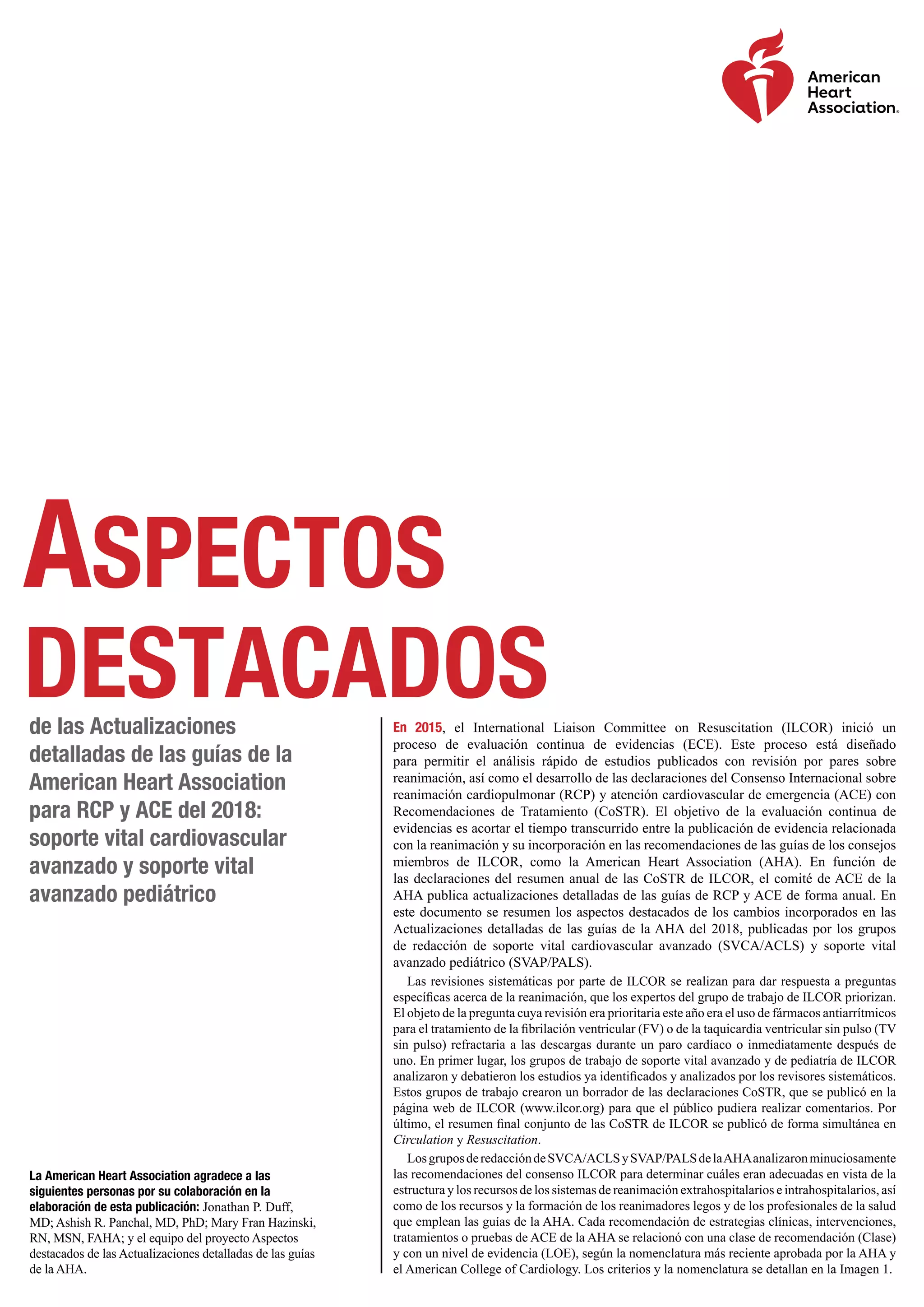 Aspectos
destacadosde las Actualizaciones
detalladas de las guías de la
American Heart Association
para RCP y ACE del 2018:
soporte vital cardiovascular
avanzado y soporte vital
avanzado pediátrico
La American Heart Association agradece a las
siguientes personas por su colaboración en la
elaboración de esta publicación: Jonathan P. Duff,
MD; Ashish R. Panchal, MD, PhD; Mary Fran Hazinski,
RN, MSN, FAHA; y el equipo del proyecto Aspectos
destacados de las Actualizaciones detalladas de las guías
de la AHA.
En 2015, el International Liaison Committee on Resuscitation (ILCOR) inició un
proceso de evaluación continua de evidencias (ECE). Este proceso está diseñado
para permitir el análisis rápido de estudios publicados con revisión por pares sobre
reanimación, así como el desarrollo de las declaraciones del Consenso Internacional sobre
reanimación cardiopulmonar (RCP) y atención cardiovascular de emergencia (ACE) con
Recomendaciones de Tratamiento (CoSTR). El objetivo de la evaluación continua de
evidencias es acortar el tiempo transcurrido entre la publicación de evidencia relacionada
con la reanimación y su incorporación en las recomendaciones de las guías de los consejos
miembros de ILCOR, como la American Heart Association (AHA). En función de
las declaraciones del resumen anual de las CoSTR de ILCOR, el comité de ACE de la
AHA publica actualizaciones detalladas de las guías de RCP y ACE de forma anual. En
este documento se resumen los aspectos destacados de los cambios incorporados en las
Actualizaciones detalladas de las guías de la AHA del 2018, publicadas por los grupos
de redacción de soporte vital cardiovascular avanzado (SVCA/ACLS) y soporte vital
avanzado pediátrico (SVAP/PALS).
Las revisiones sistemáticas por parte de ILCOR se realizan para dar respuesta a preguntas
específicas acerca de la reanimación, que los expertos del grupo de trabajo de ILCOR priorizan.
El objeto de la pregunta cuya revisión era prioritaria este año era el uso de fármacos antiarrítmicos
para el tratamiento de la fibrilación ventricular (FV) o de la taquicardia ventricular sin pulso (TV
sin pulso) refractaria a las descargas durante un paro cardíaco o inmediatamente después de
uno. En primer lugar, los grupos de trabajo de soporte vital avanzado y de pediatría de ILCOR
analizaron y debatieron los estudios ya identificados y analizados por los revisores sistemáticos.
Estos grupos de trabajo crearon un borrador de las declaraciones CoSTR, que se publicó en la
página web de ILCOR (www.ilcor.org) para que el público pudiera realizar comentarios. Por
último, el resumen final conjunto de las CoSTR de ILCOR se publicó de forma simultánea en
Circulation y Resuscitation.
LosgruposderedaccióndeSVCA/ACLSySVAP/PALSdelaAHAanalizaronminuciosamente
las recomendaciones del consenso ILCOR para determinar cuáles eran adecuadas en vista de la
estructura y los recursos de los sistemas de reanimación extrahospitalarios e intrahospitalarios, así
como de los recursos y la formación de los reanimadores legos y de los profesionales de la salud
que emplean las guías de la AHA. Cada recomendación de estrategias clínicas, intervenciones,
tratamientos o pruebas de ACE de la AHA se relacionó con una clase de recomendación (Clase)
y con un nivel de evidencia (LOE), según la nomenclatura más reciente aprobada por la AHA y
el American College of Cardiology. Los criterios y la nomenclatura se detallan en la Imagen 1.
 