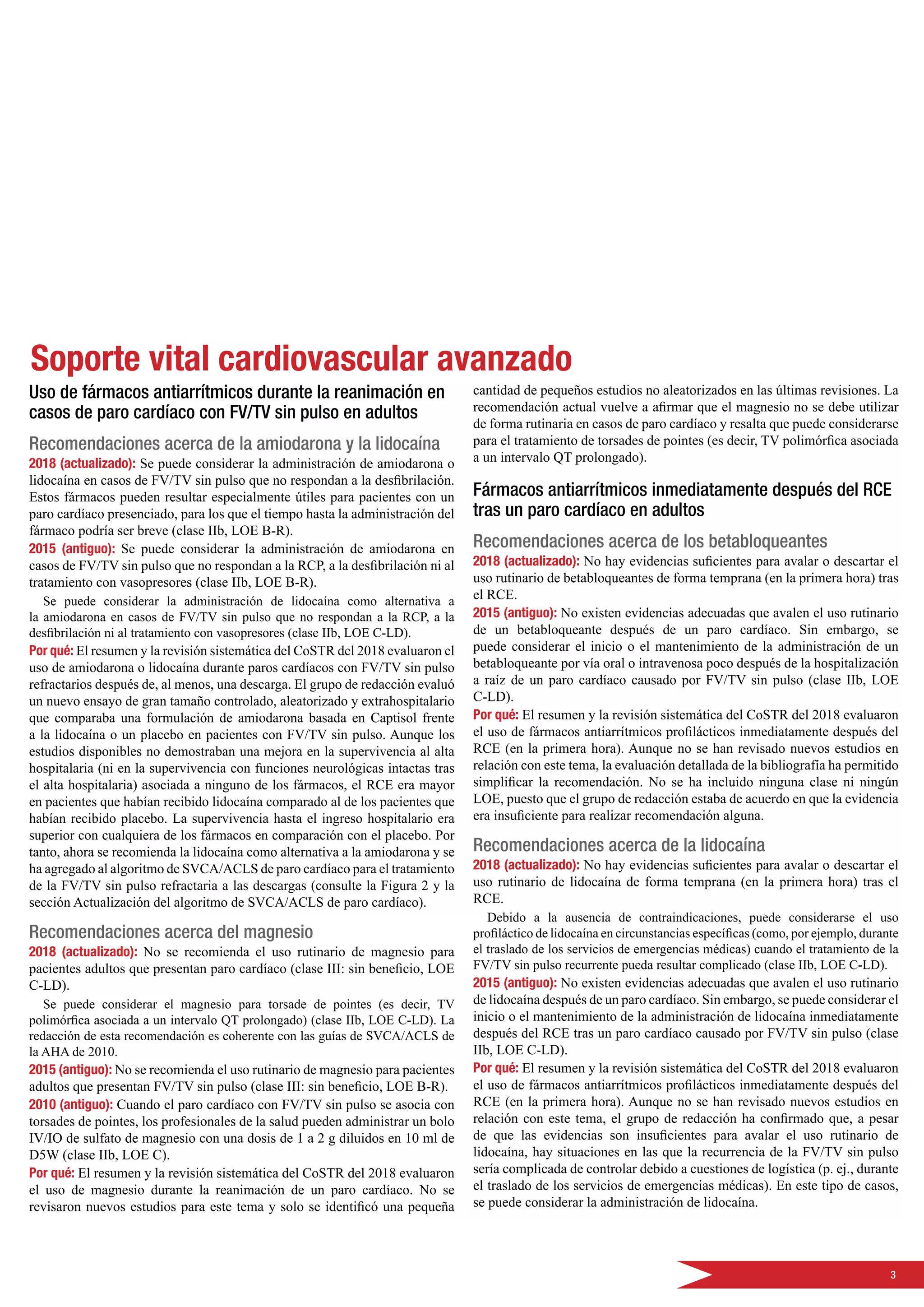 3
Soporte vital cardiovascular avanzado
Uso de fármacos antiarrítmicos durante la reanimación en
casos de paro cardíaco con FV/TV sin pulso en adultos
Recomendaciones acerca de la amiodarona y la lidocaína
2018 (actualizado): Se puede considerar la administración de amiodarona o
lidocaína en casos de FV/TV sin pulso que no respondan a la desfibrilación.
Estos fármacos pueden resultar especialmente útiles para pacientes con un
paro cardíaco presenciado, para los que el tiempo hasta la administración del
fármaco podría ser breve (clase IIb, LOE B-R).
2015 (antiguo): Se puede considerar la administración de amiodarona en
casos de FV/TV sin pulso que no respondan a la RCP, a la desfibrilación ni al
tratamiento con vasopresores (clase IIb, LOE B-R).
Se puede considerar la administración de lidocaína como alternativa a
la amiodarona en casos de FV/TV sin pulso que no respondan a la RCP, a la
desfibrilación ni al tratamiento con vasopresores (clase IIb, LOE C-LD).
Por qué: El resumen y la revisión sistemática del CoSTR del 2018 evaluaron el
uso de amiodarona o lidocaína durante paros cardíacos con FV/TV sin pulso
refractarios después de, al menos, una descarga. El grupo de redacción evaluó
un nuevo ensayo de gran tamaño controlado, aleatorizado y extrahospitalario
que comparaba una formulación de amiodarona basada en Captisol frente
a la lidocaína o un placebo en pacientes con FV/TV sin pulso. Aunque los
estudios disponibles no demostraban una mejora en la supervivencia al alta
hospitalaria (ni en la supervivencia con funciones neurológicas intactas tras
el alta hospitalaria) asociada a ninguno de los fármacos, el RCE era mayor
en pacientes que habían recibido lidocaína comparado al de los pacientes que
habían recibido placebo. La supervivencia hasta el ingreso hospitalario era
superior con cualquiera de los fármacos en comparación con el placebo. Por
tanto, ahora se recomienda la lidocaína como alternativa a la amiodarona y se
ha agregado al algoritmo de SVCA/ACLS de paro cardíaco para el tratamiento
de la FV/TV sin pulso refractaria a las descargas (consulte la Figura 2 y la
sección Actualización del algoritmo de SVCA/ACLS de paro cardíaco).
Recomendaciones acerca del magnesio
2018 (actualizado): No se recomienda el uso rutinario de magnesio para
pacientes adultos que presentan paro cardíaco (clase III: sin beneficio, LOE
C-LD).
Se puede considerar el magnesio para torsade de pointes (es decir, TV
polimórfica asociada a un intervalo QT prolongado) (clase IIb, LOE C-LD). La
redacción de esta recomendación es coherente con las guías de SVCA/ACLS de
la AHA de 2010.
2015 (antiguo): No se recomienda el uso rutinario de magnesio para pacientes
adultos que presentan FV/TV sin pulso (clase III: sin beneficio, LOE B-R).
2010 (antiguo): Cuando el paro cardíaco con FV/TV sin pulso se asocia con
torsades de pointes, los profesionales de la salud pueden administrar un bolo
IV/IO de sulfato de magnesio con una dosis de 1 a 2 g diluidos en 10 ml de
D5W (clase IIb, LOE C).
Por qué: El resumen y la revisión sistemática del CoSTR del 2018 evaluaron
el uso de magnesio durante la reanimación de un paro cardíaco. No se
revisaron nuevos estudios para este tema y solo se identificó una pequeña
cantidad de pequeños estudios no aleatorizados en las últimas revisiones. La
recomendación actual vuelve a afirmar que el magnesio no se debe utilizar
de forma rutinaria en casos de paro cardíaco y resalta que puede considerarse
para el tratamiento de torsades de pointes (es decir, TV polimórfica asociada
a un intervalo QT prolongado).
Fármacos antiarrítmicos inmediatamente después del RCE
tras un paro cardíaco en adultos
Recomendaciones acerca de los betabloqueantes
2018 (actualizado): No hay evidencias suficientes para avalar o descartar el
uso rutinario de betabloqueantes de forma temprana (en la primera hora) tras
el RCE.
2015 (antiguo): No existen evidencias adecuadas que avalen el uso rutinario
de un betabloqueante después de un paro cardíaco. Sin embargo, se
puede considerar el inicio o el mantenimiento de la administración de un
betabloqueante por vía oral o intravenosa poco después de la hospitalización
a raíz de un paro cardíaco causado por FV/TV sin pulso (clase IIb, LOE
C-LD).
Por qué: El resumen y la revisión sistemática del CoSTR del 2018 evaluaron
el uso de fármacos antiarrítmicos profilácticos inmediatamente después del
RCE (en la primera hora). Aunque no se han revisado nuevos estudios en
relación con este tema, la evaluación detallada de la bibliografía ha permitido
simplificar la recomendación. No se ha incluido ninguna clase ni ningún
LOE, puesto que el grupo de redacción estaba de acuerdo en que la evidencia
era insuficiente para realizar recomendación alguna.
Recomendaciones acerca de la lidocaína
2018 (actualizado): No hay evidencias suficientes para avalar o descartar el
uso rutinario de lidocaína de forma temprana (en la primera hora) tras el
RCE.
Debido a la ausencia de contraindicaciones, puede considerarse el uso
profiláctico de lidocaína en circunstancias específicas (como, por ejemplo, durante
el traslado de los servicios de emergencias médicas) cuando el tratamiento de la
FV/TV sin pulso recurrente pueda resultar complicado (clase IIb, LOE C-LD).
2015 (antiguo): No existen evidencias adecuadas que avalen el uso rutinario
de lidocaína después de un paro cardíaco. Sin embargo, se puede considerar el
inicio o el mantenimiento de la administración de lidocaína inmediatamente
después del RCE tras un paro cardíaco causado por FV/TV sin pulso (clase
IIb, LOE C-LD).
Por qué: El resumen y la revisión sistemática del CoSTR del 2018 evaluaron
el uso de fármacos antiarrítmicos profilácticos inmediatamente después del
RCE (en la primera hora). Aunque no se han revisado nuevos estudios en
relación con este tema, el grupo de redacción ha confirmado que, a pesar
de que las evidencias son insuficientes para avalar el uso rutinario de
lidocaína, hay situaciones en las que la recurrencia de la FV/TV sin pulso
sería complicada de controlar debido a cuestiones de logística (p. ej., durante
el traslado de los servicios de emergencias médicas). En este tipo de casos,
se puede considerar la administración de lidocaína.
 