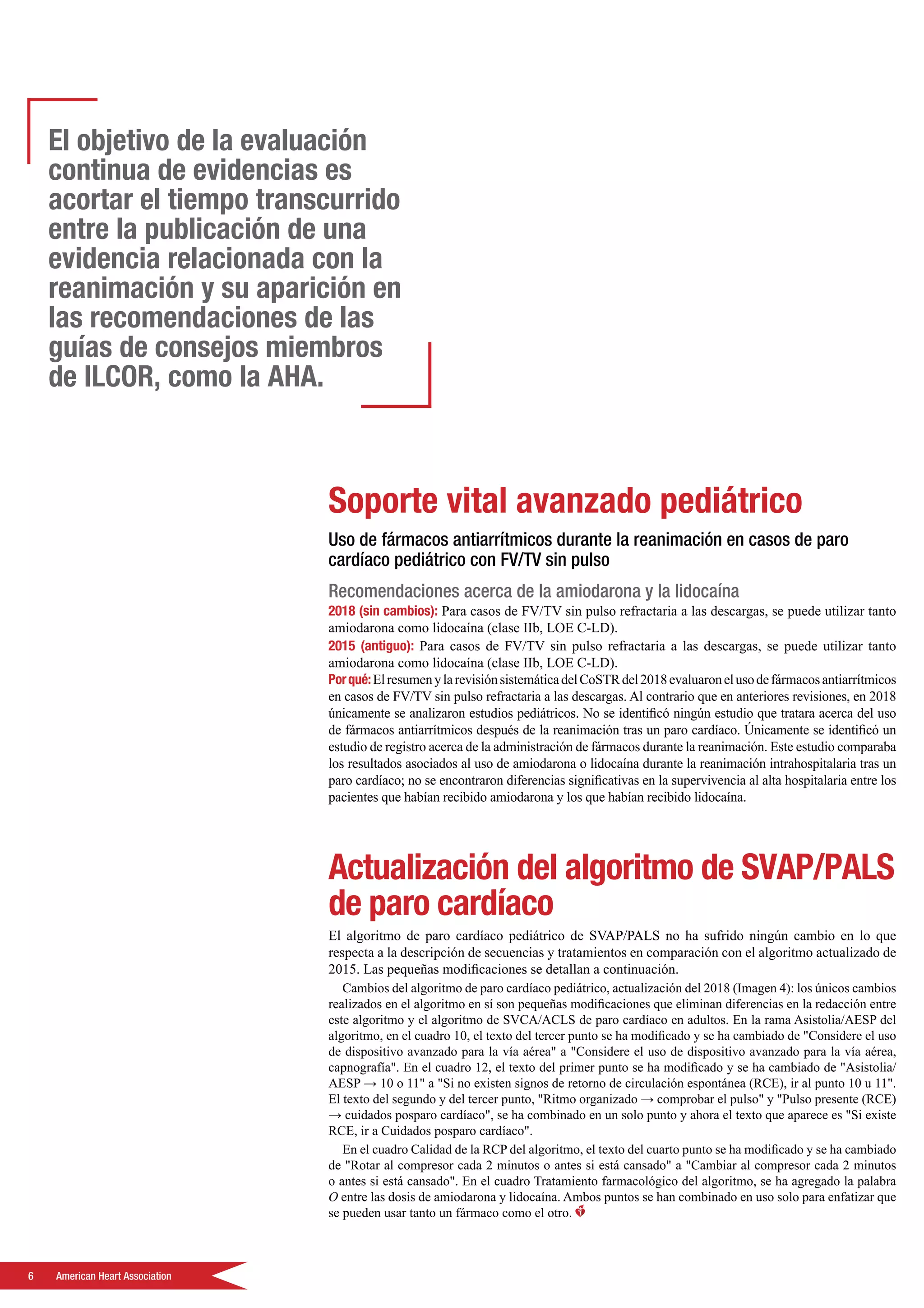 6	 American Heart Association
Soporte vital avanzado pediátrico
Uso de fármacos antiarrítmicos durante la reanimación en casos de paro
cardíaco pediátrico con FV/TV sin pulso
Recomendaciones acerca de la amiodarona y la lidocaína
2018 (sin cambios): Para casos de FV/TV sin pulso refractaria a las descargas, se puede utilizar tanto
amiodarona como lidocaína (clase IIb, LOE C-LD).
2015 (antiguo): Para casos de FV/TV sin pulso refractaria a las descargas, se puede utilizar tanto
amiodarona como lidocaína (clase IIb, LOE C-LD).
Porqué:ElresumenylarevisiónsistemáticadelCoSTRdel2018evaluaronelusodefármacosantiarrítmicos
en casos de FV/TV sin pulso refractaria a las descargas. Al contrario que en anteriores revisiones, en 2018
únicamente se analizaron estudios pediátricos. No se identificó ningún estudio que tratara acerca del uso
de fármacos antiarrítmicos después de la reanimación tras un paro cardíaco. Únicamente se identificó un
estudio de registro acerca de la administración de fármacos durante la reanimación. Este estudio comparaba
los resultados asociados al uso de amiodarona o lidocaína durante la reanimación intrahospitalaria tras un
paro cardíaco; no se encontraron diferencias significativas en la supervivencia al alta hospitalaria entre los
pacientes que habían recibido amiodarona y los que habían recibido lidocaína.
Actualización del algoritmo de SVAP/PALS
de paro cardíaco
El algoritmo de paro cardíaco pediátrico de SVAP/PALS no ha sufrido ningún cambio en lo que
respecta a la descripción de secuencias y tratamientos en comparación con el algoritmo actualizado de
2015. Las pequeñas modificaciones se detallan a continuación.
Cambios del algoritmo de paro cardíaco pediátrico, actualización del 2018 (Imagen 4): los únicos cambios
realizados en el algoritmo en sí son pequeñas modificaciones que eliminan diferencias en la redacción entre
este algoritmo y el algoritmo de SVCA/ACLS de paro cardíaco en adultos. En la rama Asistolia/AESP del
algoritmo, en el cuadro 10, el texto del tercer punto se ha modificado y se ha cambiado de Considere el uso
de dispositivo avanzado para la vía aérea a Considere el uso de dispositivo avanzado para la vía aérea,
capnografía. En el cuadro 12, el texto del primer punto se ha modificado y se ha cambiado de Asistolia/
AESP → 10 o 11 a Si no existen signos de retorno de circulación espontánea (RCE), ir al punto 10 u 11.
El texto del segundo y del tercer punto, Ritmo organizado → comprobar el pulso y Pulso presente (RCE)
→ cuidados posparo cardíaco, se ha combinado en un solo punto y ahora el texto que aparece es Si existe
RCE, ir a Cuidados posparo cardíaco.
En el cuadro Calidad de la RCP del algoritmo, el texto del cuarto punto se ha modificado y se ha cambiado
de Rotar al compresor cada 2 minutos o antes si está cansado a Cambiar al compresor cada 2 minutos
o antes si está cansado. En el cuadro Tratamiento farmacológico del algoritmo, se ha agregado la palabra
O entre las dosis de amiodarona y lidocaína. Ambos puntos se han combinado en uso solo para enfatizar que
se pueden usar tanto un fármaco como el otro.
El objetivo de la evaluación
continua de evidencias es
acortar el tiempo transcurrido
entre la publicación de una
evidencia relacionada con la
reanimación y su aparición en
las recomendaciones de las
guías de consejos miembros
de ILCOR, como la AHA.
 
