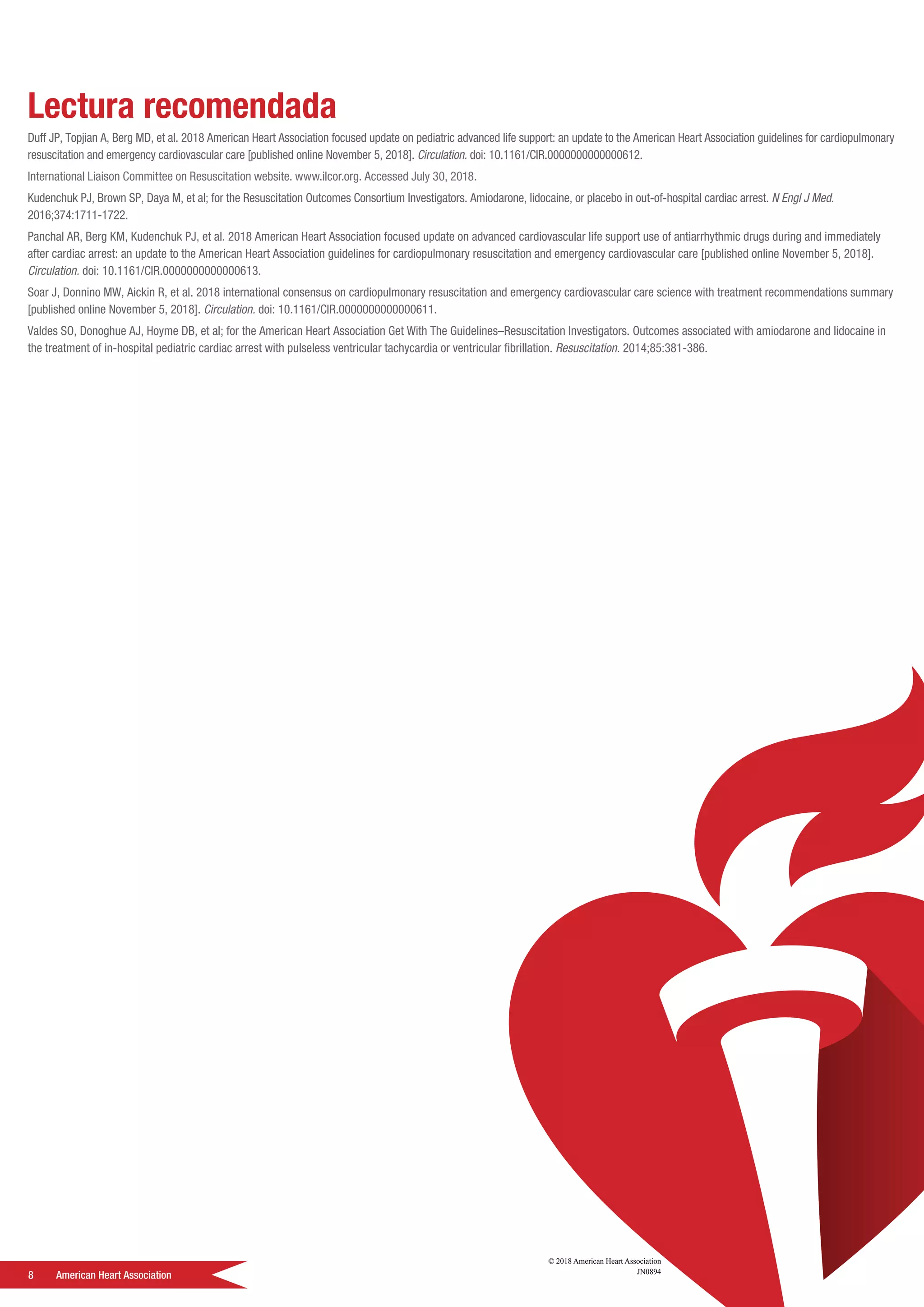 8	 American Heart Association
Lectura recomendada
Duff JP, Topjian A, Berg MD, et al. 2018 American Heart Association focused update on pediatric advanced life support: an update to the American Heart Association guidelines for cardiopulmonary
resuscitation and emergency cardiovascular care [published online November 5, 2018]. Circulation. doi: 10.1161/CIR.0000000000000612.
International Liaison Committee on Resuscitation website. www.ilcor.org. Accessed July 30, 2018.
Kudenchuk PJ, Brown SP, Daya M, et al; for the Resuscitation Outcomes Consortium Investigators. Amiodarone, lidocaine, or placebo in out-of-hospital cardiac arrest. N Engl J Med.
2016;374:1711-1722.
Panchal AR, Berg KM, Kudenchuk PJ, et al. 2018 American Heart Association focused update on advanced cardiovascular life support use of antiarrhythmic drugs during and immediately
after cardiac arrest: an update to the American Heart Association guidelines for cardiopulmonary resuscitation and emergency cardiovascular care [published online November 5, 2018].
Circulation. doi: 10.1161/CIR.0000000000000613.
Soar J, Donnino MW, Aickin R, et al. 2018 international consensus on cardiopulmonary resuscitation and emergency cardiovascular care science with treatment recommendations summary
[published online November 5, 2018]. Circulation. doi: 10.1161/CIR.0000000000000611.
Valdes SO, Donoghue AJ, Hoyme DB, et al; for the American Heart Association Get With The Guidelines–Resuscitation Investigators. Outcomes associated with amiodarone and lidocaine in
the treatment of in-hospital pediatric cardiac arrest with pulseless ventricular tachycardia or ventricular fibrillation. Resuscitation. 2014;85:381-386.
© 2018 American Heart Association
JN0894
 