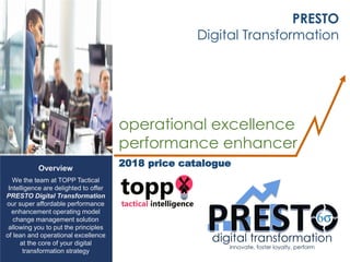 Overview
We the team at TOPP Tactical
Intelligence are delighted to offer
PRESTO Digital Transformation
our super affordable performance
enhancement operating model
change management solution
allowing you to put the principles
of lean and operational excellence
at the core of your digital
transformation strategy
PRESTO
Digital Transformation
operational excellence
performance enhancer
2018 price catalogue
 