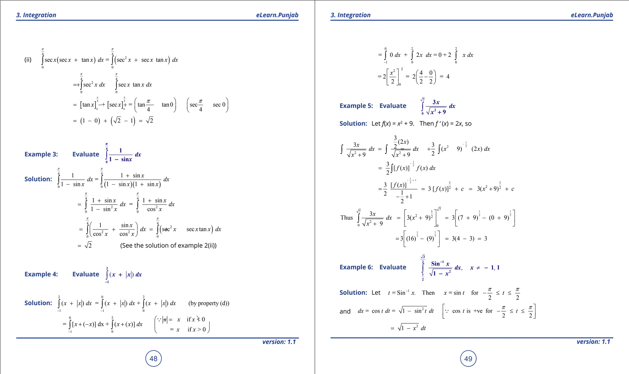 1. Quadratic Equations eLearn.Punjab 1. Quadratic Equations eLearn.Punjab
3. Integration 3. Integration
eLearn.Punjab eLearn.Punjab
48
version: 1.1 version: 1.1
49
(ii) ( ) ( )
4 4
2
0 0
sec sec tan = sec sec tan
x x x dx x x x dx
p p
+ +
∫ ∫
4 4
2
0 0
sec sec tan
x dx x x dx
p p
= +∫ ∫
[ ] [ ]
4 4
0 0
tan + sec = tan tan0 sec sec 0
4 4
x x
p p
p p
   
= - + -
   
   
( ) ( )
1 0 2 1 2
= - + - =
Example 3: Evaluate ∫
4
0
1
1 sin
dx
x
-
p
Solution:
( )( )
4 4
0 0
1 1 sin
=
1 sin 1 sin 1 sin
x
dx dx
x x x
p p
+
- - +
∫ ∫
4 4
2 2
0 0
1 sin 1 sin
=
1 sin cos
x x
dx dx
x x
p p
+ +
=
-
∫ ∫
( )
4 4
2
2 2
0 0
1 sin
sec sec tan
cos cos
x
dx x x x dx
x x
p p
 
= + = +
 
 
∫ ∫
2
= (See the solution of example 2(ii))
Example 4: Evaluate ( )
∫
2
1
x x dx
-
+
Solution:
2 0 2
1 1 0
( ) = ( ) + ( ) (by property (d))
x x dx x x dx x x dx
- -
+ + +
∫ ∫ ∫
0 2
1 0
if < 0
= [ ( )] dx + ( ( )]
= if > 0
x x x
x x x x dx
x x
-
 =
- 
+ - +  
 
∫ ∫

0 2 2
1 0 0
= 0 + 2 = 0 + 2
dx x dx x dx
-
∫ ∫ ∫
2
2
0
4 0
= 2 = 2 = 4
2 2 2
x
   
-
 
 
 
 
Example 5: Evaluate ∫
7
2
0
3
9
x
dx
x +
Solution: Let f(x) = x2
+ 9. Then f ‘ (x) = 2x, so
1
2
2
2 2
3
(2 )
3 3
2 ( 9) (2 )
2
9 9
x
x
dx dx x x dx
x x
-
= = +
+ +
∫ ∫ ∫
1
2
3
[ ( )] ( )
2
f x f x dx
-
= ∫
1
1
2 1 1
2
2 2
3 [ ( )]
3 [ ( )] 3( 9)
1
2 1
2
f x
f x c x c
- +
= = + = + +
- +
1 1
2 2
7
7 1
2 2
2
0 0
3
Thus 3( 9) 3 (7 9) (0 9)
9
x
dx x
x
   
= + = + - +
   
+  
 
∫
1 1
2 2
3 (16) (9) 3(4 3) 3
 
= - = - =
 
 
Example 6: Evaluate , ,
≠
∫
3
1
2
2
1
2
Sin
1 1
1
x
dx x
x
-
-
-
Solution: Let 1
= Sin . Then = sin for
2 2
t x x t t
p p
-
- ≤ ≤
and
2
= cos = 1 sin cos is +ve for
2 2
dx t dt t dt t t
p p
 
- - ≤ ≤
 
 

2
1 x dt
= -
 