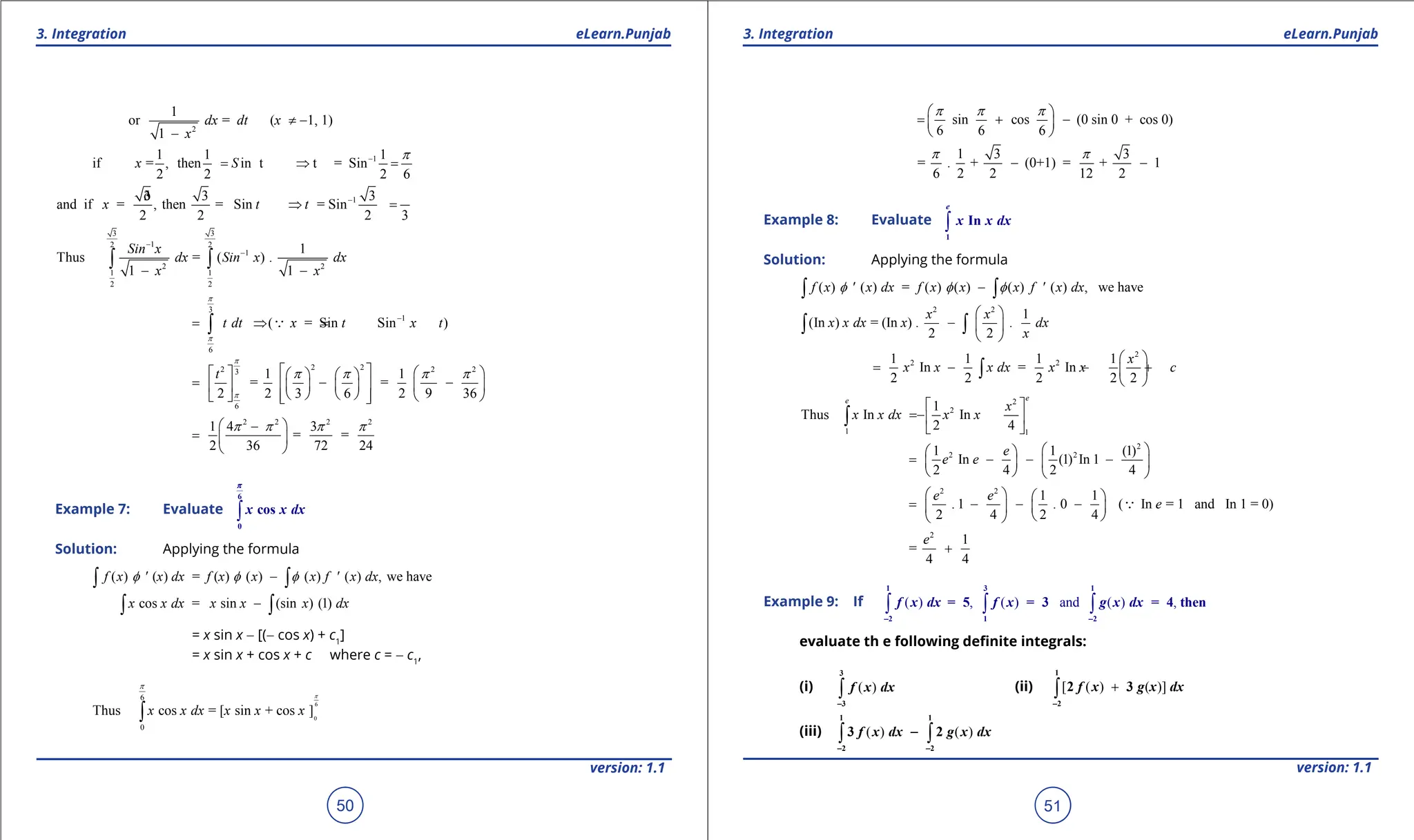 1. Quadratic Equations eLearn.Punjab 1. Quadratic Equations eLearn.Punjab
3. Integration 3. Integration
eLearn.Punjab eLearn.Punjab
50
version: 1.1 version: 1.1
51
2
1
or = ( 1, 1)
1
dx dt x
x
≠ -
-
1
1 1 1
if = , then in t t = Sin
2 2 2 6
-
= ⇒ =
x S
p
1
3 3 3
ð
and if = , then = Sin = Sin
2 2 2 3
-
⇒ =
x t t
3 3
1
2 2
1
2 2
1 1
2 2
1
Thus = ( ) .
1 1
Sin x
dx Sin x dx
x x
-
-
- -
∫ ∫
3
1
6
( = Sin Sin )
t dt x t x t
p
p
-
= ⇒
=
∫ 
2 2
2 2 2
3
6
1 1
= =
2 2 3 6 2 9 36
t
p
p
p p p p
 
   
   
= - -
   
   
 
   
 
   
 
2 2 2 2
1 4 3
= =
2 36 72 24
p p p p
 
-
=  
 
Example 7: Evaluate ∫
6
0
cos
x x dx
p
Solution: Applying the formula
( ) ( ) = ( ) ( ) ( ) ( ) , we have
f x ' x dx f x x x f ' x dx
f f f
-
∫ ∫
cos = sin (sin ) (1)
x x dx x x x dx
-
∫ ∫
= x sin x - [(- cos x) + c1
]
= x sin x + cos x + c where c = - c1
,
6
0
6
0
Thus cos = [ sin + cos ]
x x dx x x x
p
p
∫
sin cos (0 sin 0 + cos 0)
6 6 6
p p p
 
= + -
 
 
1 3 3
= . + (0+1) = + 1
6 2 2 12 2
p p
- -
Example 8: Evaluate ∫
1
In
e
x x dx
Solution: Applying the formula
( ) ( ) = ( ) ( ) ( ) ( ) , we have
f x ' x dx f x x x f ' x dx
f f f
-
∫ ∫
2 2
1
(In ) = (In ) . .
2 2
x x
x x dx x dx
x
 
-  
 
∫ ∫
2
2 2
1 1 1 1
In = In
2 2 2 2 2
x
x x x dx x x c
 
= - - +
 
 
∫
2
2
1 1
1
Thus In In
2 4
e
e
x
x x dx x x
 
= - 
 
∫
2
2 2
1 1 (1)
In (1) In 1
2 4 2 4
e
e e
 
 
= - - -
 
 
   
2 2
1 1
. 1 . 0 ( In = 1 and In 1 = 0)
2 4 2 4
e e
e
   
= - - -
   
 
 

2
1
=
4 4
e
+
Example 9: If ( ) , ( ) and ( ) ,
∫ ∫ ∫
1 3 1
2 1 2
= 5 = 3 = 4 then
f x dx f x g x dx
- -
evaluate th e following deinite integrals:
(i) ( )
∫
3
3
f x dx
-
(ii) [ ( ) ( )]
+
∫
1
2
2 3
f x g x dx
-
(iii) ( ) ( )
∫ ∫
1 1
2 2
3 2
f x dx g x dx
- -
-
 
