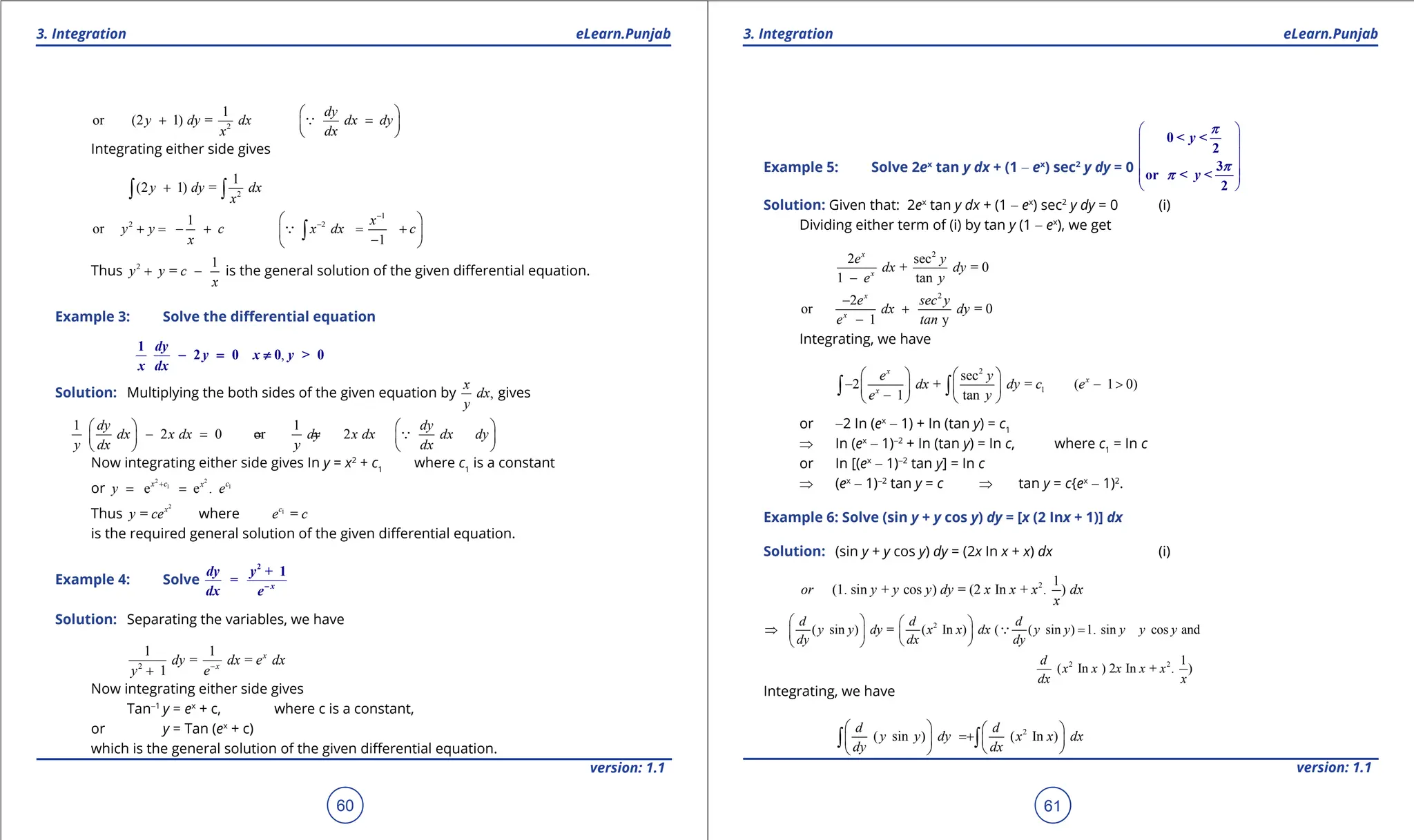 1. Quadratic Equations eLearn.Punjab 1. Quadratic Equations eLearn.Punjab
3. Integration 3. Integration
eLearn.Punjab eLearn.Punjab
60
version: 1.1 version: 1.1
61
2
1
or (2 1) =
dy
y dy dx dx dy
x dx
 
+ =
 
 

Integrating either side gives
2
1
(2 1) =
y dy dx
x
+
∫ ∫
1
2 2
1
or
1
x
y y c x dx c
x
-
-
 
+ = - + = +
 
-
 
∫

Thus 2 1
=
y y c
x
+ - is the general solution of the given diferential equation.
Example 3: Solve the diferential equation
,
1
2 0 0 > 0
dy
y x y
x dx
- = ≠
Solution: Multiplying the both sides of the given equation by ,
x
dx
y
gives
1 1
2 0 or 2
dy dy
dx x dx dy x dx dx dy
y dx y dx
   
-
=
=
=
   
   

Now integrating either side gives In y = x2
+ c1
where c1
is a constant
or
2 2
1 1
e e .
x c c
x
y e
+
= =
Thus
2
= x
y ce where 1
=
c
e c
is the required general solution of the given diferential equation.
Example 4: Solve
2
+ 1
= x
dy y
dx e-
Solution: Separating the variables, we have
2
1 1
= =
1
x
x
dy dx e dx
y e-
+
Now integrating either side gives
Tan-1
y = ex
+ c, where c is a constant,
or y = Tan (ex
+ c)
which is the general solution of the given diferential equation.
Example 5: Solve 2ex
tan y dx + (1 - ex
) sec2
y dy = 0
 
 
 
 
 
 
0 < <
2
3
or < <
2
y
y
p
p
p
Solution: Given that: 2ex
tan y dx + (1 - ex
) sec2
y dy = 0 (i)
Dividing either term of (i) by tan y (1 - ex
), we get
2
2 sec
+ = 0
1 tan
x
x
e y
dx dy
e y
-
2
2
or = 0
1 y
x
x
e sec y
dx dy
e tan
-
+
-
Integrating, we have
2
1
sec
2 + = ( 1 0)
1 tan
x
x
x
e y
dx dy c e
e y
   
- - >
   
-
   
∫ ∫
or -2 In (ex
- 1) + In (tan y) = c1
⇒ In (ex
- 1)-2
+ In (tan y) = In c, where c1
= In c
or In [(ex
- 1)-2
tan y] = In c
⇒ (ex
- 1)-2
tan y = c ⇒ tan y = c{ex
- 1)2
.
Example 6: Solve (sin y + y cos y) dy = [x (2 Inx + 1)] dx
Solution: (sin y + y cos y) dy = (2x In x + x) dx (i)
2 1
(1. sin + cos ) = (2 In + . )
or y y y dy x x x dx
x
2
2 2
( sin ) = ( In ) ( ( sin ) 1. sin cos and
1
( In ) 2 In + . )
d d d
y y dy x x dx y y y y y
dy dx dy
d
x x x x x
dx x
   
⇒ = +
 
 
 
 

Integrating, we have
2
( sin ) ( In )
d d
y y dy x x dx
dy dx
   
= +  
 
 
 
∫ ∫
 